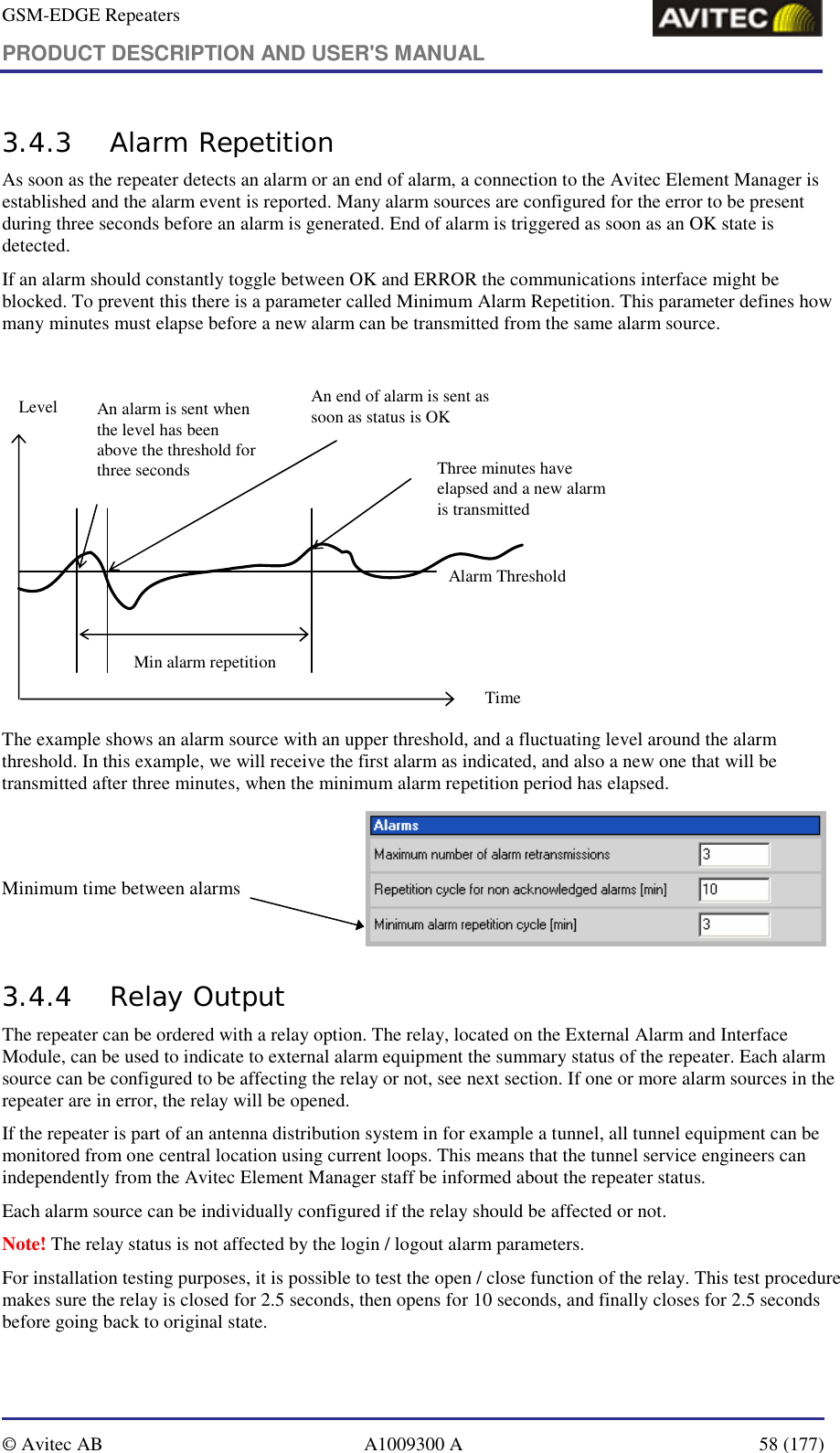 GSM-EDGE Repeaters PRODUCT DESCRIPTION AND USER&apos;S MANUAL   © Avitec AB  A1009300 A  58 (177)  3.4.3 Alarm Repetition As soon as the repeater detects an alarm or an end of alarm, a connection to the Avitec Element Manager is established and the alarm event is reported. Many alarm sources are configured for the error to be present during three seconds before an alarm is generated. End of alarm is triggered as soon as an OK state is detected.  If an alarm should constantly toggle between OK and ERROR the communications interface might be blocked. To prevent this there is a parameter called Minimum Alarm Repetition. This parameter defines how many minutes must elapse before a new alarm can be transmitted from the same alarm source.   Alarm ThresholdAn alarm is sent when the level has been above the threshold for three secondsAn end of alarm is sent as soon as status is OKTimeLevelThree minutes have elapsed and a new alarm is transmittedMin alarm repetition The example shows an alarm source with an upper threshold, and a fluctuating level around the alarm threshold. In this example, we will receive the first alarm as indicated, and also a new one that will be transmitted after three minutes, when the minimum alarm repetition period has elapsed.   Minimum time between alarms            3.4.4 Relay Output The repeater can be ordered with a relay option. The relay, located on the External Alarm and Interface Module, can be used to indicate to external alarm equipment the summary status of the repeater. Each alarm source can be configured to be affecting the relay or not, see next section. If one or more alarm sources in the repeater are in error, the relay will be opened. If the repeater is part of an antenna distribution system in for example a tunnel, all tunnel equipment can be monitored from one central location using current loops. This means that the tunnel service engineers can independently from the Avitec Element Manager staff be informed about the repeater status. Each alarm source can be individually configured if the relay should be affected or not.  Note! The relay status is not affected by the login / logout alarm parameters. For installation testing purposes, it is possible to test the open / close function of the relay. This test procedure makes sure the relay is closed for 2.5 seconds, then opens for 10 seconds, and finally closes for 2.5 seconds before going back to original state. 