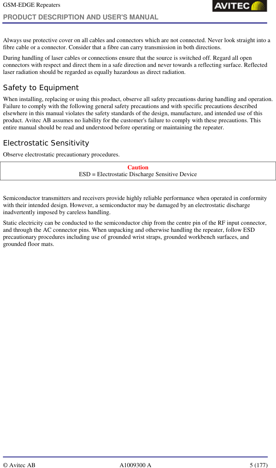 GSM-EDGE Repeaters PRODUCT DESCRIPTION AND USER&apos;S MANUAL   © Avitec AB  A1009300 A  5 (177)  Always use protective cover on all cables and connectors which are not connected. Never look straight into a fibre cable or a connector. Consider that a fibre can carry transmission in both directions.  During handling of laser cables or connections ensure that the source is switched off. Regard all open connectors with respect and direct them in a safe direction and never towards a reflecting surface. Reflected laser radiation should be regarded as equally hazardous as direct radiation. Safety to Equipment When installing, replacing or using this product, observe all safety precautions during handling and operation. Failure to comply with the following general safety precautions and with specific precautions described elsewhere in this manual violates the safety standards of the design, manufacture, and intended use of this product. Avitec AB assumes no liability for the customer&apos;s failure to comply with these precautions. This entire manual should be read and understood before operating or maintaining the repeater. Electrostatic Sensitivity Observe electrostatic precautionary procedures. Caution ESD = Electrostatic Discharge Sensitive Device  Semiconductor transmitters and receivers provide highly reliable performance when operated in conformity with their intended design. However, a semiconductor may be damaged by an electrostatic discharge inadvertently imposed by careless handling. Static electricity can be conducted to the semiconductor chip from the centre pin of the RF input connector, and through the AC connector pins. When unpacking and otherwise handling the repeater, follow ESD precautionary procedures including use of grounded wrist straps, grounded workbench surfaces, and grounded floor mats. 