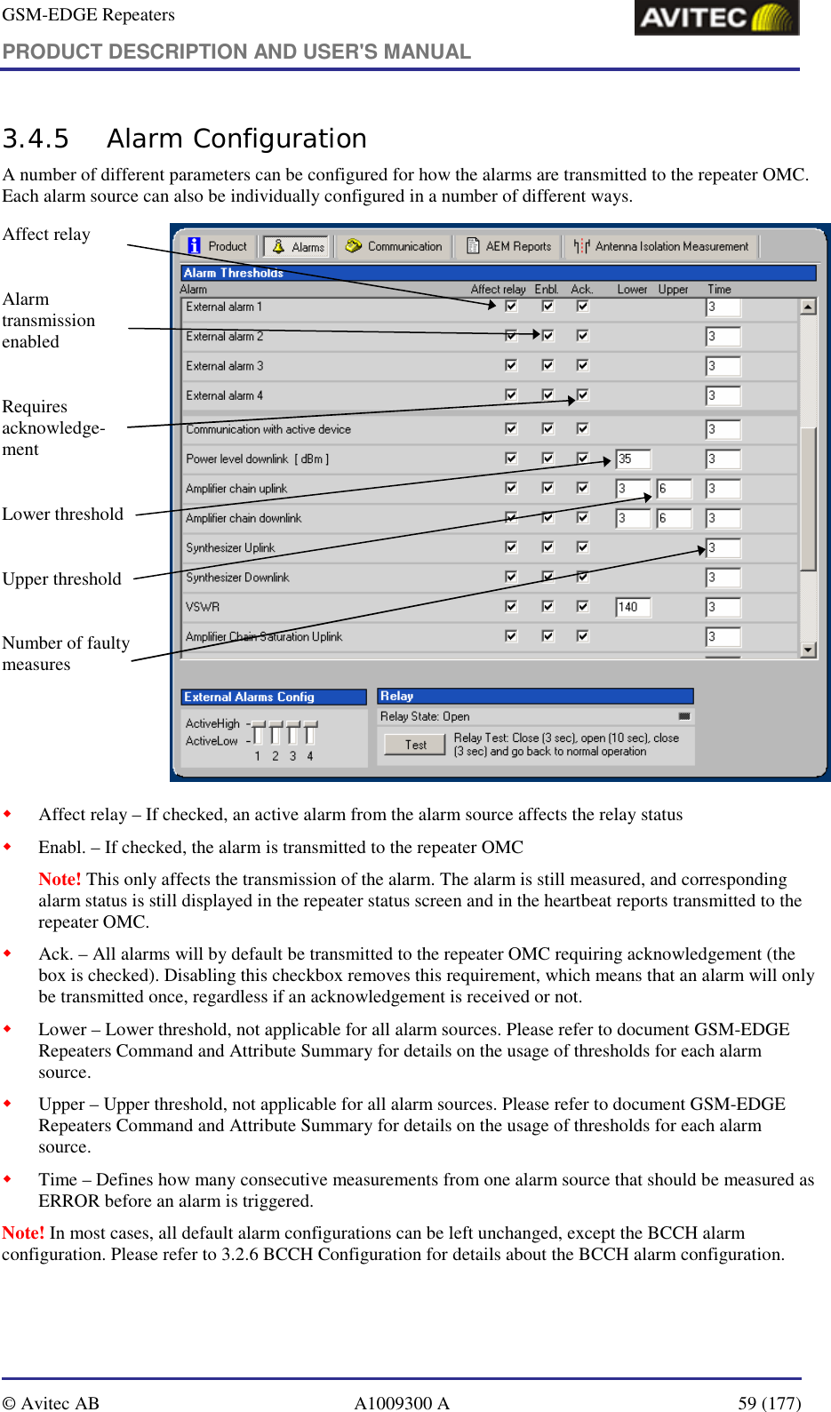 GSM-EDGE Repeaters PRODUCT DESCRIPTION AND USER&apos;S MANUAL   © Avitec AB  A1009300 A  59 (177)  3.4.5 Alarm Configuration A number of different parameters can be configured for how the alarms are transmitted to the repeater OMC. Each alarm source can also be individually configured in a number of different ways.  Affect relay  Alarm transmission enabled  Requires acknowledge-ment  Lower threshold  Upper threshold  Number of faulty measures       ! Affect relay – If checked, an active alarm from the alarm source affects the relay status ! Enabl. – If checked, the alarm is transmitted to the repeater OMC  Note! This only affects the transmission of the alarm. The alarm is still measured, and corresponding alarm status is still displayed in the repeater status screen and in the heartbeat reports transmitted to the repeater OMC. ! Ack. – All alarms will by default be transmitted to the repeater OMC requiring acknowledgement (the box is checked). Disabling this checkbox removes this requirement, which means that an alarm will only be transmitted once, regardless if an acknowledgement is received or not. ! Lower – Lower threshold, not applicable for all alarm sources. Please refer to document GSM-EDGE Repeaters Command and Attribute Summary for details on the usage of thresholds for each alarm source. ! Upper – Upper threshold, not applicable for all alarm sources. Please refer to document GSM-EDGE Repeaters Command and Attribute Summary for details on the usage of thresholds for each alarm source. ! Time – Defines how many consecutive measurements from one alarm source that should be measured as ERROR before an alarm is triggered. Note! In most cases, all default alarm configurations can be left unchanged, except the BCCH alarm configuration. Please refer to 3.2.6 BCCH Configuration for details about the BCCH alarm configuration. 