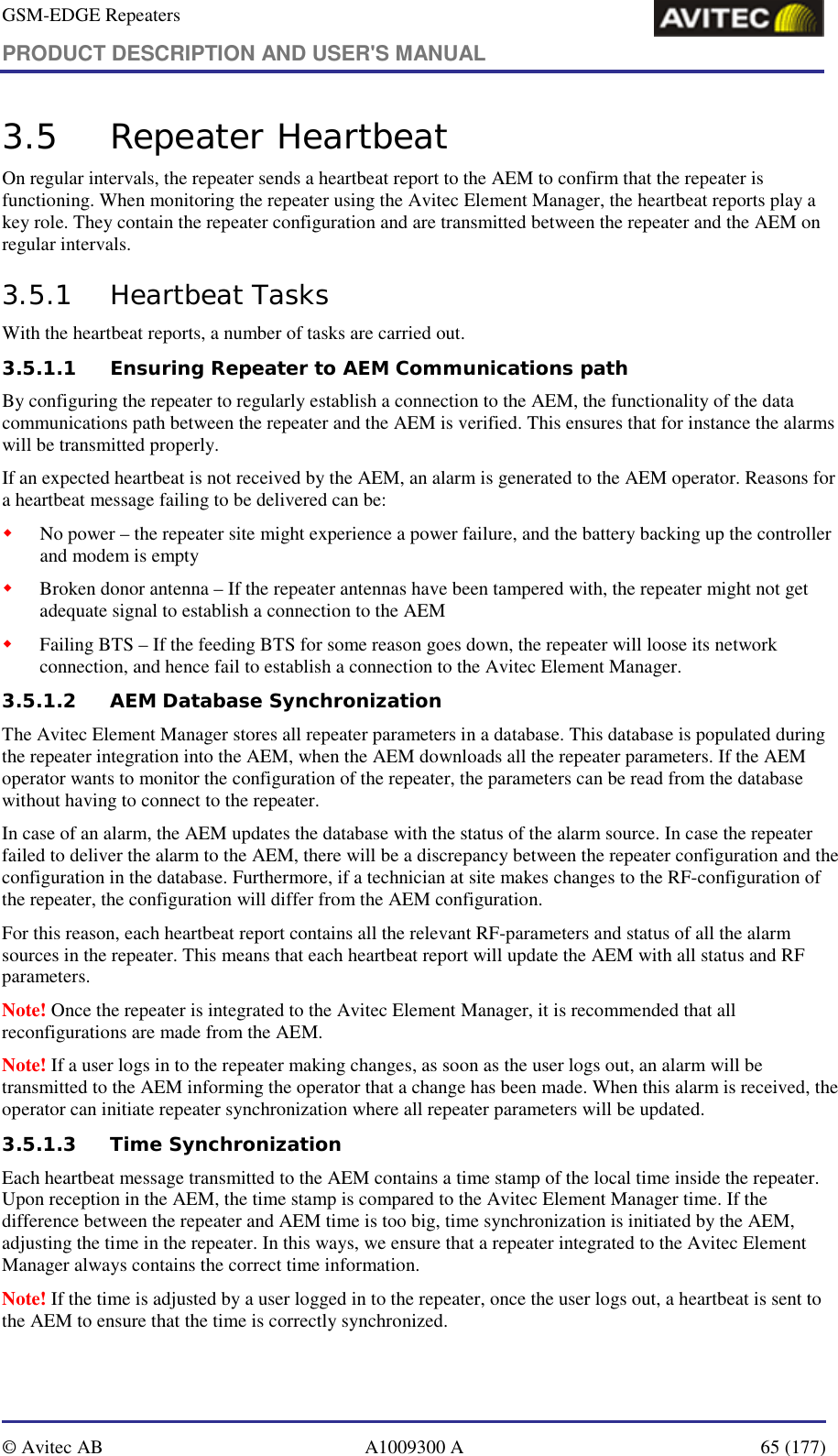 GSM-EDGE Repeaters PRODUCT DESCRIPTION AND USER&apos;S MANUAL   © Avitec AB  A1009300 A  65 (177)  3.5 Repeater Heartbeat  On regular intervals, the repeater sends a heartbeat report to the AEM to confirm that the repeater is functioning. When monitoring the repeater using the Avitec Element Manager, the heartbeat reports play a key role. They contain the repeater configuration and are transmitted between the repeater and the AEM on regular intervals.  3.5.1 Heartbeat Tasks With the heartbeat reports, a number of tasks are carried out. 3.5.1.1 Ensuring Repeater to AEM Communications path By configuring the repeater to regularly establish a connection to the AEM, the functionality of the data communications path between the repeater and the AEM is verified. This ensures that for instance the alarms will be transmitted properly. If an expected heartbeat is not received by the AEM, an alarm is generated to the AEM operator. Reasons for a heartbeat message failing to be delivered can be: ! No power – the repeater site might experience a power failure, and the battery backing up the controller and modem is empty ! Broken donor antenna – If the repeater antennas have been tampered with, the repeater might not get adequate signal to establish a connection to the AEM ! Failing BTS – If the feeding BTS for some reason goes down, the repeater will loose its network connection, and hence fail to establish a connection to the Avitec Element Manager. 3.5.1.2 AEM Database Synchronization The Avitec Element Manager stores all repeater parameters in a database. This database is populated during the repeater integration into the AEM, when the AEM downloads all the repeater parameters. If the AEM operator wants to monitor the configuration of the repeater, the parameters can be read from the database without having to connect to the repeater. In case of an alarm, the AEM updates the database with the status of the alarm source. In case the repeater failed to deliver the alarm to the AEM, there will be a discrepancy between the repeater configuration and the configuration in the database. Furthermore, if a technician at site makes changes to the RF-configuration of the repeater, the configuration will differ from the AEM configuration. For this reason, each heartbeat report contains all the relevant RF-parameters and status of all the alarm sources in the repeater. This means that each heartbeat report will update the AEM with all status and RF parameters. Note! Once the repeater is integrated to the Avitec Element Manager, it is recommended that all reconfigurations are made from the AEM.  Note! If a user logs in to the repeater making changes, as soon as the user logs out, an alarm will be transmitted to the AEM informing the operator that a change has been made. When this alarm is received, the operator can initiate repeater synchronization where all repeater parameters will be updated. 3.5.1.3 Time Synchronization Each heartbeat message transmitted to the AEM contains a time stamp of the local time inside the repeater. Upon reception in the AEM, the time stamp is compared to the Avitec Element Manager time. If the difference between the repeater and AEM time is too big, time synchronization is initiated by the AEM, adjusting the time in the repeater. In this ways, we ensure that a repeater integrated to the Avitec Element Manager always contains the correct time information.  Note! If the time is adjusted by a user logged in to the repeater, once the user logs out, a heartbeat is sent to the AEM to ensure that the time is correctly synchronized.  