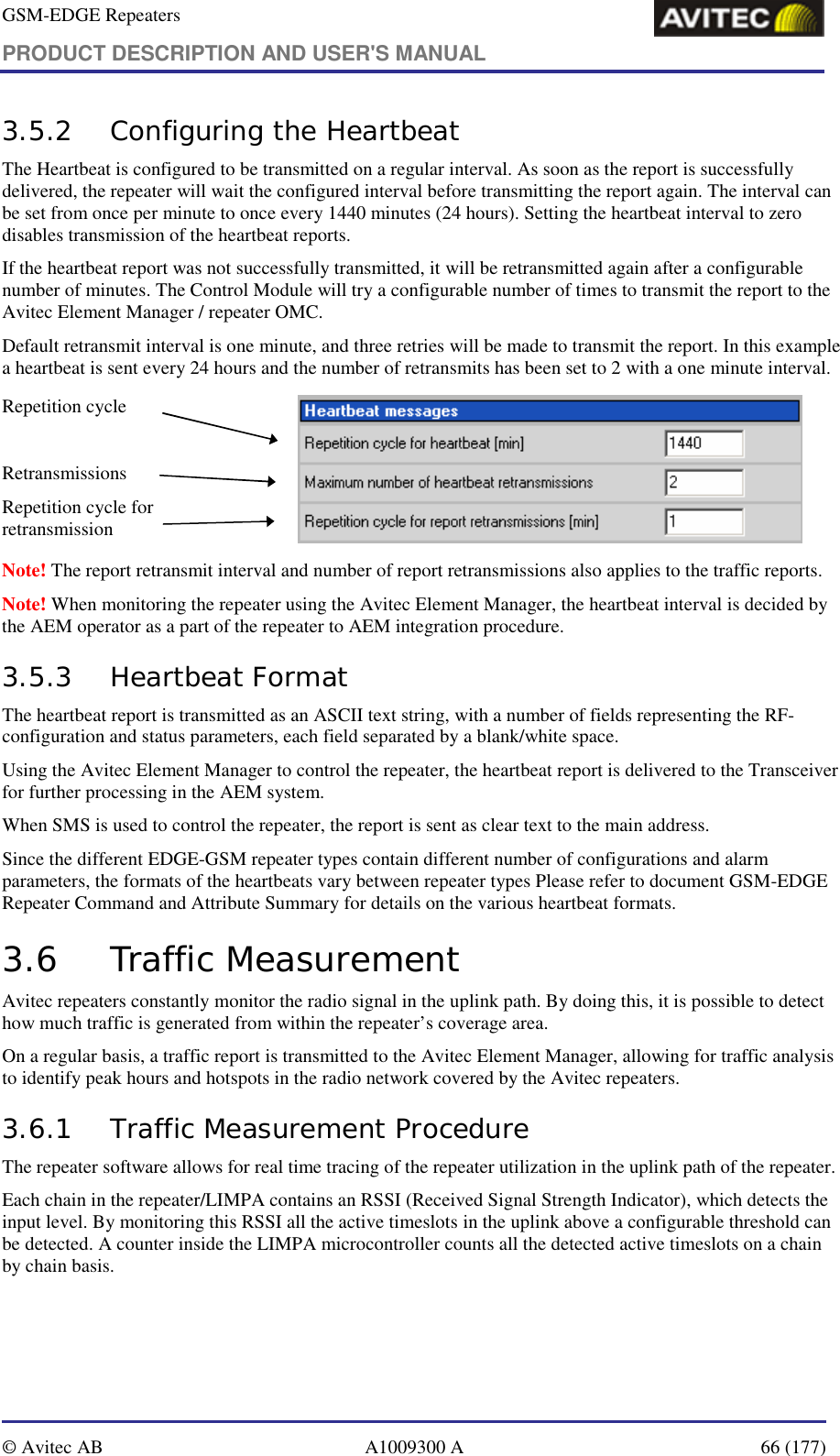 GSM-EDGE Repeaters PRODUCT DESCRIPTION AND USER&apos;S MANUAL   © Avitec AB  A1009300 A  66 (177)  3.5.2 Configuring the Heartbeat The Heartbeat is configured to be transmitted on a regular interval. As soon as the report is successfully delivered, the repeater will wait the configured interval before transmitting the report again. The interval can be set from once per minute to once every 1440 minutes (24 hours). Setting the heartbeat interval to zero disables transmission of the heartbeat reports. If the heartbeat report was not successfully transmitted, it will be retransmitted again after a configurable number of minutes. The Control Module will try a configurable number of times to transmit the report to the Avitec Element Manager / repeater OMC. Default retransmit interval is one minute, and three retries will be made to transmit the report. In this example a heartbeat is sent every 24 hours and the number of retransmits has been set to 2 with a one minute interval. Repetition cycle  Retransmissions Repetition cycle for retransmission          Note! The report retransmit interval and number of report retransmissions also applies to the traffic reports. Note! When monitoring the repeater using the Avitec Element Manager, the heartbeat interval is decided by the AEM operator as a part of the repeater to AEM integration procedure.  3.5.3 Heartbeat Format The heartbeat report is transmitted as an ASCII text string, with a number of fields representing the RF-configuration and status parameters, each field separated by a blank/white space. Using the Avitec Element Manager to control the repeater, the heartbeat report is delivered to the Transceiver for further processing in the AEM system. When SMS is used to control the repeater, the report is sent as clear text to the main address. Since the different EDGE-GSM repeater types contain different number of configurations and alarm parameters, the formats of the heartbeats vary between repeater types Please refer to document GSM-EDGE Repeater Command and Attribute Summary for details on the various heartbeat formats. 3.6 Traffic Measurement Avitec repeaters constantly monitor the radio signal in the uplink path. By doing this, it is possible to detect how much traffic is generated from within the repeater’s coverage area.  On a regular basis, a traffic report is transmitted to the Avitec Element Manager, allowing for traffic analysis to identify peak hours and hotspots in the radio network covered by the Avitec repeaters. 3.6.1 Traffic Measurement Procedure The repeater software allows for real time tracing of the repeater utilization in the uplink path of the repeater.  Each chain in the repeater/LIMPA contains an RSSI (Received Signal Strength Indicator), which detects the input level. By monitoring this RSSI all the active timeslots in the uplink above a configurable threshold can be detected. A counter inside the LIMPA microcontroller counts all the detected active timeslots on a chain by chain basis.  