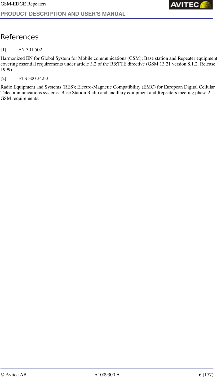 GSM-EDGE Repeaters PRODUCT DESCRIPTION AND USER&apos;S MANUAL   © Avitec AB  A1009300 A  6 (177)  References [1] EN 301 502 Harmonized EN for Global System for Mobile communications (GSM); Base station and Repeater equipment covering essential requirements under article 3.2 of the R&amp;TTE directive (GSM 13.21 version 8.1.2. Release 1999) [2]  ETS 300 342-3 Radio Equipment and Systems (RES); Electro-Magnetic Compatibility (EMC) for European Digital Cellular Telecommunications systems. Base Station Radio and ancillary equipment and Repeaters meeting phase 2 GSM requirements.     