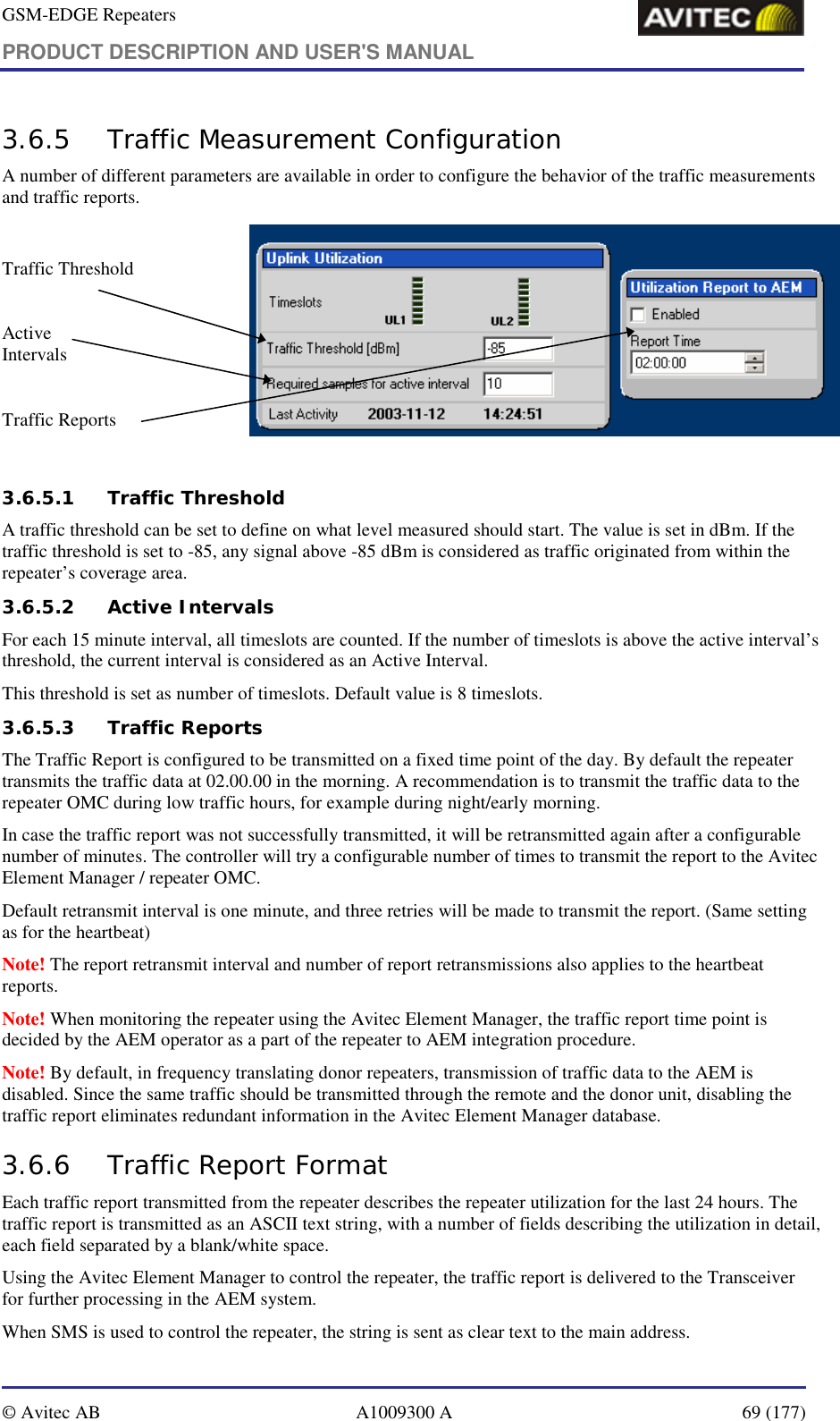 GSM-EDGE Repeaters PRODUCT DESCRIPTION AND USER&apos;S MANUAL   © Avitec AB  A1009300 A  69 (177)  3.6.5 Traffic Measurement Configuration A number of different parameters are available in order to configure the behavior of the traffic measurements and traffic reports.  Traffic Threshold  Active  Intervals  Traffic Reports    3.6.5.1 Traffic Threshold A traffic threshold can be set to define on what level measured should start. The value is set in dBm. If the traffic threshold is set to -85, any signal above -85 dBm is considered as traffic originated from within the repeater’s coverage area. 3.6.5.2 Active Intervals  For each 15 minute interval, all timeslots are counted. If the number of timeslots is above the active interval’s threshold, the current interval is considered as an Active Interval. This threshold is set as number of timeslots. Default value is 8 timeslots.  3.6.5.3 Traffic Reports  The Traffic Report is configured to be transmitted on a fixed time point of the day. By default the repeater transmits the traffic data at 02.00.00 in the morning. A recommendation is to transmit the traffic data to the repeater OMC during low traffic hours, for example during night/early morning.  In case the traffic report was not successfully transmitted, it will be retransmitted again after a configurable number of minutes. The controller will try a configurable number of times to transmit the report to the Avitec Element Manager / repeater OMC. Default retransmit interval is one minute, and three retries will be made to transmit the report. (Same setting as for the heartbeat) Note! The report retransmit interval and number of report retransmissions also applies to the heartbeat reports. Note! When monitoring the repeater using the Avitec Element Manager, the traffic report time point is decided by the AEM operator as a part of the repeater to AEM integration procedure.  Note! By default, in frequency translating donor repeaters, transmission of traffic data to the AEM is disabled. Since the same traffic should be transmitted through the remote and the donor unit, disabling the traffic report eliminates redundant information in the Avitec Element Manager database.  3.6.6 Traffic Report Format Each traffic report transmitted from the repeater describes the repeater utilization for the last 24 hours. The traffic report is transmitted as an ASCII text string, with a number of fields describing the utilization in detail, each field separated by a blank/white space. Using the Avitec Element Manager to control the repeater, the traffic report is delivered to the Transceiver for further processing in the AEM system. When SMS is used to control the repeater, the string is sent as clear text to the main address. 