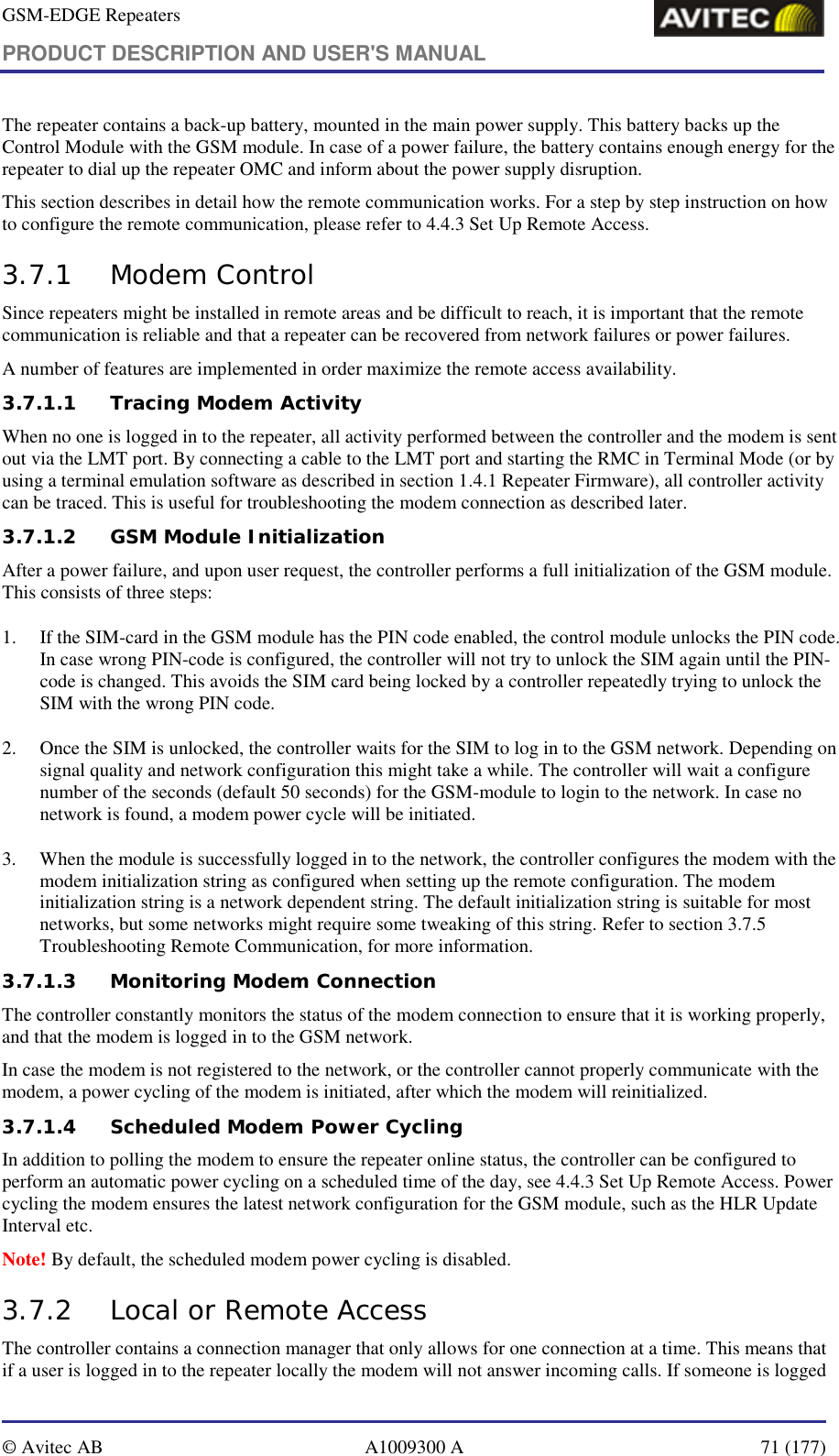 GSM-EDGE Repeaters PRODUCT DESCRIPTION AND USER&apos;S MANUAL   © Avitec AB  A1009300 A  71 (177)  The repeater contains a back-up battery, mounted in the main power supply. This battery backs up the Control Module with the GSM module. In case of a power failure, the battery contains enough energy for the repeater to dial up the repeater OMC and inform about the power supply disruption.  This section describes in detail how the remote communication works. For a step by step instruction on how to configure the remote communication, please refer to 4.4.3 Set Up Remote Access. 3.7.1 Modem Control Since repeaters might be installed in remote areas and be difficult to reach, it is important that the remote communication is reliable and that a repeater can be recovered from network failures or power failures.  A number of features are implemented in order maximize the remote access availability. 3.7.1.1 Tracing Modem Activity When no one is logged in to the repeater, all activity performed between the controller and the modem is sent out via the LMT port. By connecting a cable to the LMT port and starting the RMC in Terminal Mode (or by using a terminal emulation software as described in section 1.4.1 Repeater Firmware), all controller activity can be traced. This is useful for troubleshooting the modem connection as described later. 3.7.1.2 GSM Module Initialization After a power failure, and upon user request, the controller performs a full initialization of the GSM module. This consists of three steps: 1. If the SIM-card in the GSM module has the PIN code enabled, the control module unlocks the PIN code. In case wrong PIN-code is configured, the controller will not try to unlock the SIM again until the PIN-code is changed. This avoids the SIM card being locked by a controller repeatedly trying to unlock the SIM with the wrong PIN code. 2. Once the SIM is unlocked, the controller waits for the SIM to log in to the GSM network. Depending on signal quality and network configuration this might take a while. The controller will wait a configure number of the seconds (default 50 seconds) for the GSM-module to login to the network. In case no network is found, a modem power cycle will be initiated. 3. When the module is successfully logged in to the network, the controller configures the modem with the modem initialization string as configured when setting up the remote configuration. The modem initialization string is a network dependent string. The default initialization string is suitable for most networks, but some networks might require some tweaking of this string. Refer to section 3.7.5 Troubleshooting Remote Communication, for more information. 3.7.1.3 Monitoring Modem Connection The controller constantly monitors the status of the modem connection to ensure that it is working properly, and that the modem is logged in to the GSM network. In case the modem is not registered to the network, or the controller cannot properly communicate with the modem, a power cycling of the modem is initiated, after which the modem will reinitialized. 3.7.1.4 Scheduled Modem Power Cycling In addition to polling the modem to ensure the repeater online status, the controller can be configured to perform an automatic power cycling on a scheduled time of the day, see 4.4.3 Set Up Remote Access. Power cycling the modem ensures the latest network configuration for the GSM module, such as the HLR Update Interval etc.  Note! By default, the scheduled modem power cycling is disabled. 3.7.2 Local or Remote Access The controller contains a connection manager that only allows for one connection at a time. This means that if a user is logged in to the repeater locally the modem will not answer incoming calls. If someone is logged 