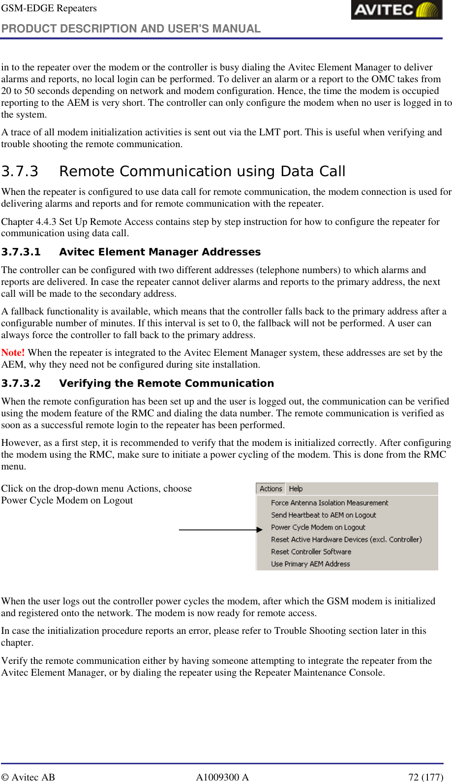 GSM-EDGE Repeaters PRODUCT DESCRIPTION AND USER&apos;S MANUAL   © Avitec AB  A1009300 A  72 (177)  in to the repeater over the modem or the controller is busy dialing the Avitec Element Manager to deliver alarms and reports, no local login can be performed. To deliver an alarm or a report to the OMC takes from 20 to 50 seconds depending on network and modem configuration. Hence, the time the modem is occupied reporting to the AEM is very short. The controller can only configure the modem when no user is logged in to the system. A trace of all modem initialization activities is sent out via the LMT port. This is useful when verifying and trouble shooting the remote communication. 3.7.3 Remote Communication using Data Call When the repeater is configured to use data call for remote communication, the modem connection is used for delivering alarms and reports and for remote communication with the repeater. Chapter 4.4.3 Set Up Remote Access contains step by step instruction for how to configure the repeater for communication using data call. 3.7.3.1 Avitec Element Manager Addresses The controller can be configured with two different addresses (telephone numbers) to which alarms and reports are delivered. In case the repeater cannot deliver alarms and reports to the primary address, the next call will be made to the secondary address.  A fallback functionality is available, which means that the controller falls back to the primary address after a configurable number of minutes. If this interval is set to 0, the fallback will not be performed. A user can always force the controller to fall back to the primary address. Note! When the repeater is integrated to the Avitec Element Manager system, these addresses are set by the AEM, why they need not be configured during site installation. 3.7.3.2 Verifying the Remote Communication When the remote configuration has been set up and the user is logged out, the communication can be verified using the modem feature of the RMC and dialing the data number. The remote communication is verified as soon as a successful remote login to the repeater has been performed. However, as a first step, it is recommended to verify that the modem is initialized correctly. After configuring the modem using the RMC, make sure to initiate a power cycling of the modem. This is done from the RMC menu. Click on the drop-down menu Actions, choose Power Cycle Modem on Logout              When the user logs out the controller power cycles the modem, after which the GSM modem is initialized and registered onto the network. The modem is now ready for remote access. In case the initialization procedure reports an error, please refer to Trouble Shooting section later in this chapter. Verify the remote communication either by having someone attempting to integrate the repeater from the Avitec Element Manager, or by dialing the repeater using the Repeater Maintenance Console.  