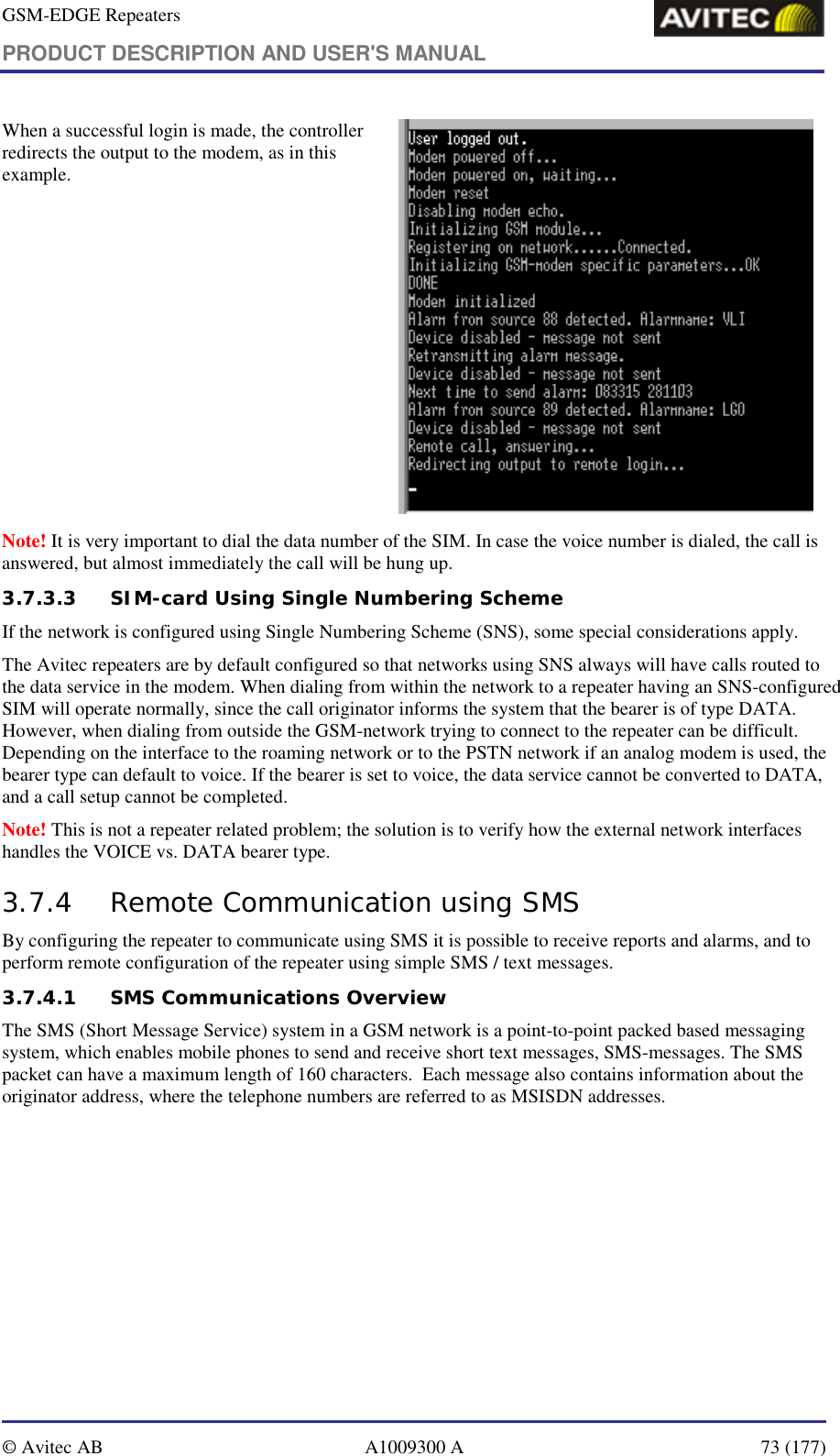 GSM-EDGE Repeaters PRODUCT DESCRIPTION AND USER&apos;S MANUAL   © Avitec AB  A1009300 A  73 (177)  When a successful login is made, the controller redirects the output to the modem, as in this example.    Note! It is very important to dial the data number of the SIM. In case the voice number is dialed, the call is answered, but almost immediately the call will be hung up. 3.7.3.3 SIM-card Using Single Numbering Scheme If the network is configured using Single Numbering Scheme (SNS), some special considerations apply. The Avitec repeaters are by default configured so that networks using SNS always will have calls routed to the data service in the modem. When dialing from within the network to a repeater having an SNS-configured SIM will operate normally, since the call originator informs the system that the bearer is of type DATA. However, when dialing from outside the GSM-network trying to connect to the repeater can be difficult. Depending on the interface to the roaming network or to the PSTN network if an analog modem is used, the bearer type can default to voice. If the bearer is set to voice, the data service cannot be converted to DATA, and a call setup cannot be completed.  Note! This is not a repeater related problem; the solution is to verify how the external network interfaces handles the VOICE vs. DATA bearer type. 3.7.4 Remote Communication using SMS By configuring the repeater to communicate using SMS it is possible to receive reports and alarms, and to perform remote configuration of the repeater using simple SMS / text messages. 3.7.4.1 SMS Communications Overview The SMS (Short Message Service) system in a GSM network is a point-to-point packed based messaging system, which enables mobile phones to send and receive short text messages, SMS-messages. The SMS packet can have a maximum length of 160 characters.  Each message also contains information about the originator address, where the telephone numbers are referred to as MSISDN addresses. 