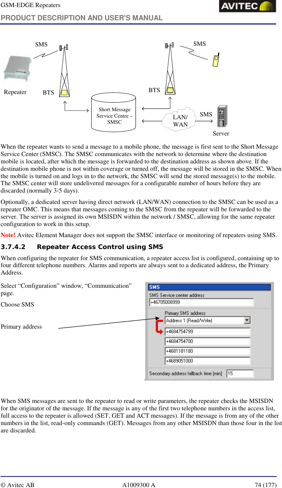 GSM-EDGE Repeaters PRODUCT DESCRIPTION AND USER&apos;S MANUAL   © Avitec AB  A1009300 A  74 (177)  BTS BTSSMS SMSShort Message Service Centre –SMSCServerSMSLAN/WANRepeater When the repeater wants to send a message to a mobile phone, the message is first sent to the Short Message Service Center (SMSC). The SMSC communicates with the network to determine where the destination mobile is located, after which the message is forwarded to the destination address as shown above. If the destination mobile phone is not within coverage or turned off, the message will be stored in the SMSC. When the mobile is turned on and logs in to the network, the SMSC will send the stored message(s) to the mobile. The SMSC center will store undelivered messages for a configurable number of hours before they are discarded (normally 3-5 days). Optionally, a dedicated server having direct network (LAN/WAN) connection to the SMSC can be used as a repeater OMC. This means that messages coming to the SMSC from the repeater will be forwarded to the server. The server is assigned its own MSISDN within the network / SMSC, allowing for the same repeater configuration to work in this setup. Note! Avitec Element Manager does not support the SMSC interface or monitoring of repeaters using SMS. 3.7.4.2 Repeater Access Control using SMS When configuring the repeater for SMS communication, a repeater access list is configured, containing up to four different telephone numbers. Alarms and reports are always sent to a dedicated address, the Primary Address.  Select “Configuration” window, “Communication” page. Choose SMS  Primary address   When SMS messages are sent to the repeater to read or write parameters, the repeater checks the MSISDN for the originator of the message. If the message is any of the first two telephone numbers in the access list, full access to the repeater is allowed (SET, GET and ACT messages). If the message is from any of the other numbers in the list, read-only commands (GET). Messages from any other MSISDN than those four in the list are discarded. 