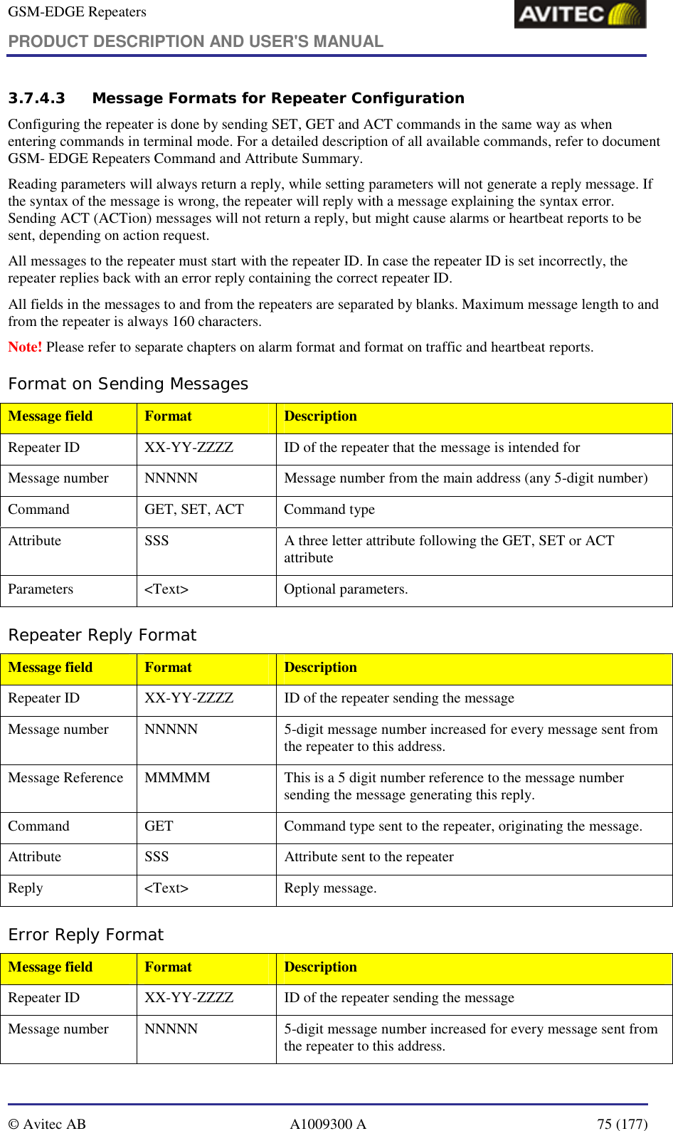 GSM-EDGE Repeaters PRODUCT DESCRIPTION AND USER&apos;S MANUAL   © Avitec AB  A1009300 A  75 (177)  3.7.4.3 Message Formats for Repeater Configuration Configuring the repeater is done by sending SET, GET and ACT commands in the same way as when entering commands in terminal mode. For a detailed description of all available commands, refer to document GSM- EDGE Repeaters Command and Attribute Summary. Reading parameters will always return a reply, while setting parameters will not generate a reply message. If the syntax of the message is wrong, the repeater will reply with a message explaining the syntax error. Sending ACT (ACTion) messages will not return a reply, but might cause alarms or heartbeat reports to be sent, depending on action request. All messages to the repeater must start with the repeater ID. In case the repeater ID is set incorrectly, the repeater replies back with an error reply containing the correct repeater ID. All fields in the messages to and from the repeaters are separated by blanks. Maximum message length to and from the repeater is always 160 characters. Note! Please refer to separate chapters on alarm format and format on traffic and heartbeat reports. Format on Sending Messages Message field  Format  Description Repeater ID  XX-YY-ZZZZ  ID of the repeater that the message is intended for Message number  NNNNN  Message number from the main address (any 5-digit number) Command  GET, SET, ACT  Command type  Attribute  SSS  A three letter attribute following the GET, SET or ACT attribute Parameters &lt;Text&gt;  Optional parameters. Repeater Reply Format Message field  Format  Description Repeater ID  XX-YY-ZZZZ  ID of the repeater sending the message Message number  NNNNN  5-digit message number increased for every message sent from the repeater to this address. Message Reference  MMMMM  This is a 5 digit number reference to the message number sending the message generating this reply. Command  GET  Command type sent to the repeater, originating the message. Attribute  SSS  Attribute sent to the repeater Reply &lt;Text&gt; Reply message. Error Reply Format Message field  Format  Description Repeater ID  XX-YY-ZZZZ  ID of the repeater sending the message Message number  NNNNN  5-digit message number increased for every message sent from the repeater to this address. 