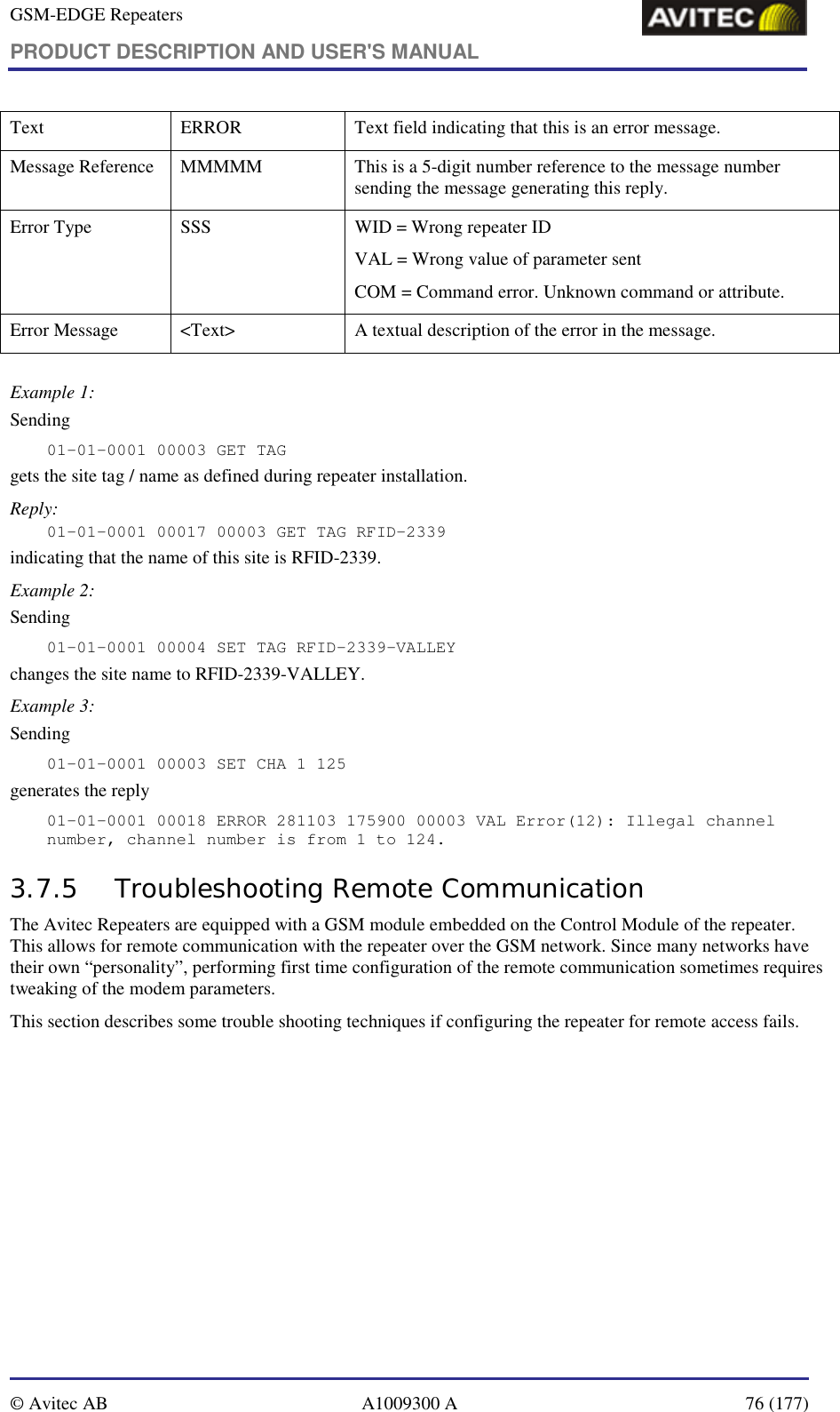 GSM-EDGE Repeaters PRODUCT DESCRIPTION AND USER&apos;S MANUAL   © Avitec AB  A1009300 A  76 (177)  Text  ERROR  Text field indicating that this is an error message. Message Reference  MMMMM  This is a 5-digit number reference to the message number sending the message generating this reply. Error Type  SSS  WID = Wrong repeater ID VAL = Wrong value of parameter sent COM = Command error. Unknown command or attribute. Error Message  &lt;Text&gt;  A textual description of the error in the message.  Example 1: Sending 01-01-0001 00003 GET TAG gets the site tag / name as defined during repeater installation. Reply: 01-01-0001 00017 00003 GET TAG RFID-2339 indicating that the name of this site is RFID-2339. Example 2: Sending 01-01-0001 00004 SET TAG RFID-2339-VALLEY changes the site name to RFID-2339-VALLEY. Example 3: Sending 01-01-0001 00003 SET CHA 1 125 generates the reply 01-01-0001 00018 ERROR 281103 175900 00003 VAL Error(12): Illegal channel number, channel number is from 1 to 124. 3.7.5 Troubleshooting Remote Communication The Avitec Repeaters are equipped with a GSM module embedded on the Control Module of the repeater. This allows for remote communication with the repeater over the GSM network. Since many networks have their own “personality”, performing first time configuration of the remote communication sometimes requires tweaking of the modem parameters. This section describes some trouble shooting techniques if configuring the repeater for remote access fails.  