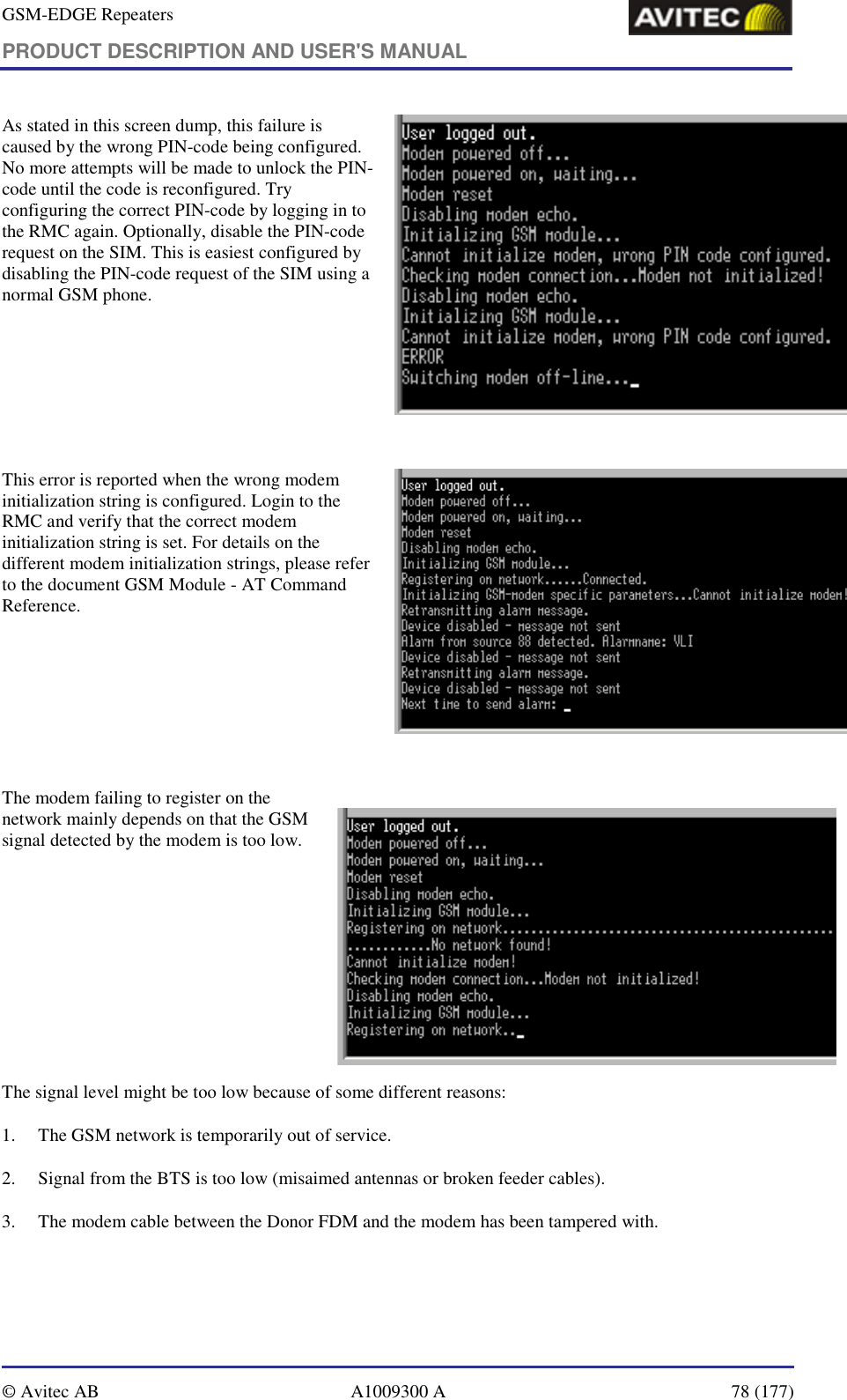 GSM-EDGE Repeaters PRODUCT DESCRIPTION AND USER&apos;S MANUAL   © Avitec AB  A1009300 A  78 (177)  As stated in this screen dump, this failure is caused by the wrong PIN-code being configured. No more attempts will be made to unlock the PIN-code until the code is reconfigured. Try configuring the correct PIN-code by logging in to the RMC again. Optionally, disable the PIN-code request on the SIM. This is easiest configured by disabling the PIN-code request of the SIM using a normal GSM phone.   This error is reported when the wrong modem initialization string is configured. Login to the RMC and verify that the correct modem initialization string is set. For details on the different modem initialization strings, please refer to the document GSM Module - AT Command Reference.   The modem failing to register on the network mainly depends on that the GSM signal detected by the modem is too low.                     The signal level might be too low because of some different reasons: 1. The GSM network is temporarily out of service. 2. Signal from the BTS is too low (misaimed antennas or broken feeder cables). 3. The modem cable between the Donor FDM and the modem has been tampered with.  