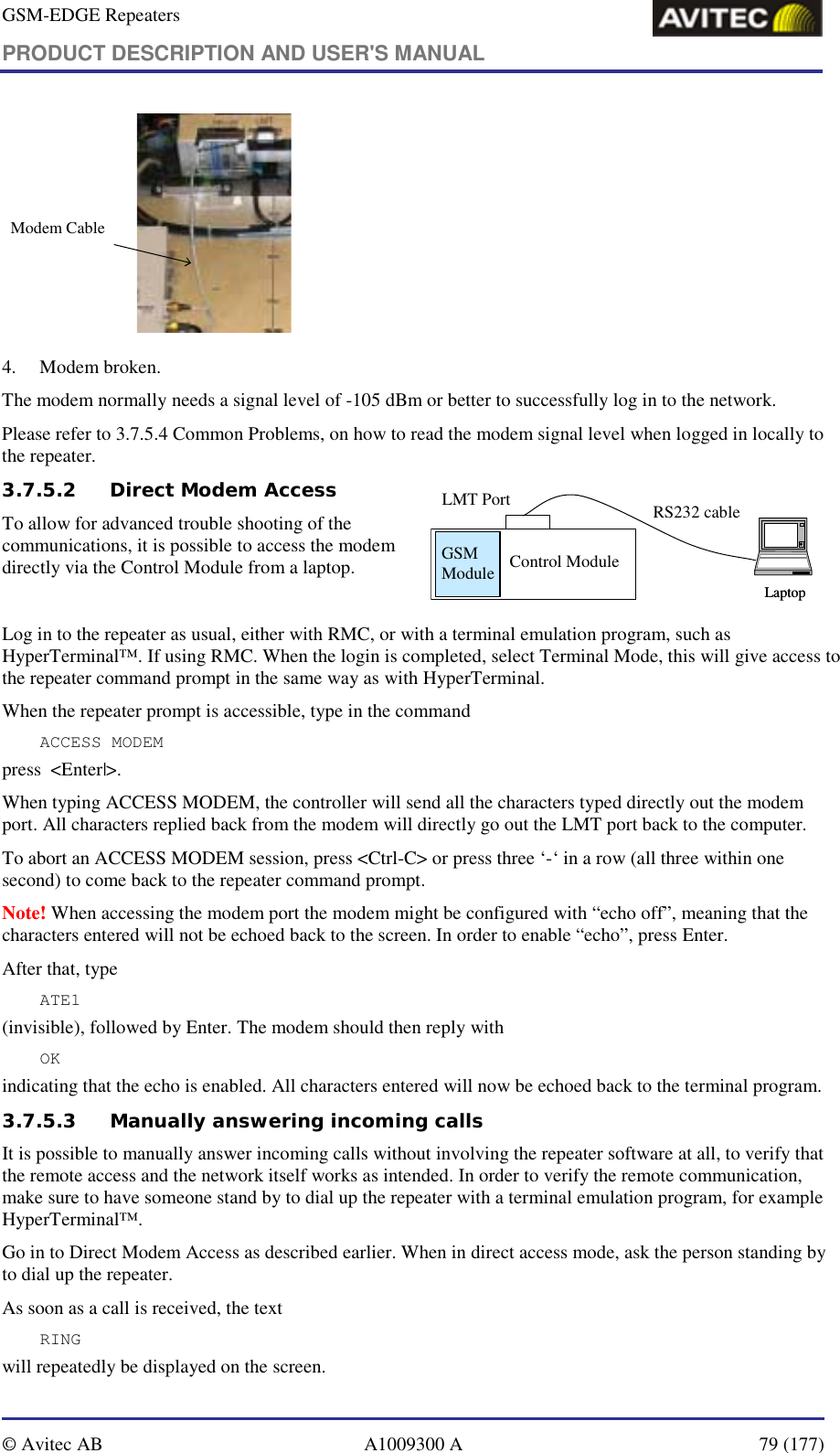 GSM-EDGE Repeaters PRODUCT DESCRIPTION AND USER&apos;S MANUAL   © Avitec AB  A1009300 A  79 (177)  Modem Cable 4. Modem broken. The modem normally needs a signal level of -105 dBm or better to successfully log in to the network. Please refer to 3.7.5.4 Common Problems, on how to read the modem signal level when logged in locally to the repeater. 3.7.5.2 Direct Modem Access To allow for advanced trouble shooting of the communications, it is possible to access the modem directly via the Control Module from a laptop.   Log in to the repeater as usual, either with RMC, or with a terminal emulation program, such as HyperTerminal™. If using RMC. When the login is completed, select Terminal Mode, this will give access to the repeater command prompt in the same way as with HyperTerminal. When the repeater prompt is accessible, type in the command  ACCESS MODEM press  &lt;Enter|&gt;.  When typing ACCESS MODEM, the controller will send all the characters typed directly out the modem port. All characters replied back from the modem will directly go out the LMT port back to the computer. To abort an ACCESS MODEM session, press &lt;Ctrl-C&gt; or press three ‘-‘ in a row (all three within one second) to come back to the repeater command prompt. Note! When accessing the modem port the modem might be configured with “echo off”, meaning that the characters entered will not be echoed back to the screen. In order to enable “echo”, press Enter.  After that, type  ATE1 (invisible), followed by Enter. The modem should then reply with OK indicating that the echo is enabled. All characters entered will now be echoed back to the terminal program. 3.7.5.3 Manually answering incoming calls It is possible to manually answer incoming calls without involving the repeater software at all, to verify that the remote access and the network itself works as intended. In order to verify the remote communication, make sure to have someone stand by to dial up the repeater with a terminal emulation program, for example HyperTerminal™. Go in to Direct Modem Access as described earlier. When in direct access mode, ask the person standing by to dial up the repeater. As soon as a call is received, the text RING will repeatedly be displayed on the screen.  LaptopLaptopRS232 cableControl ModuleGSM ModuleLMT Port