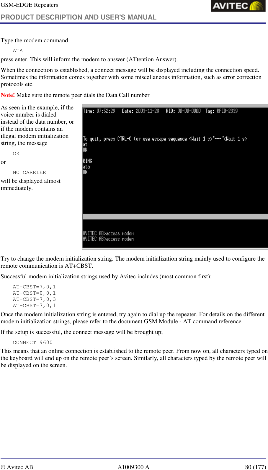 GSM-EDGE Repeaters PRODUCT DESCRIPTION AND USER&apos;S MANUAL   © Avitec AB  A1009300 A  80 (177)  Type the modem command ATA press enter. This will inform the modem to answer (ATtention Answer).  When the connection is established, a connect message will be displayed including the connection speed. Sometimes the information comes together with some miscellaneous information, such as error correction protocols etc.  Note! Make sure the remote peer dials the Data Call number As seen in the example, if the voice number is dialed instead of the data number, or if the modem contains an illegal modem initialization string, the message  OK or NO CARRIER  will be displayed almost immediately.    Try to change the modem initialization string. The modem initialization string mainly used to configure the remote communication is AT+CBST.  Successful modem initialization strings used by Avitec includes (most common first): AT+CBST=7,0,1 AT+CBST=0,0,1 AT+CBST=7,0,3 AT+CBST=7,0,1 Once the modem initialization string is entered, try again to dial up the repeater. For details on the different modem initialization strings, please refer to the document GSM Module - AT command reference. If the setup is successful, the connect message will be brought up; CONNECT 9600 This means that an online connection is established to the remote peer. From now on, all characters typed on the keyboard will end up on the remote peer’s screen. Similarly, all characters typed by the remote peer will be displayed on the screen.  