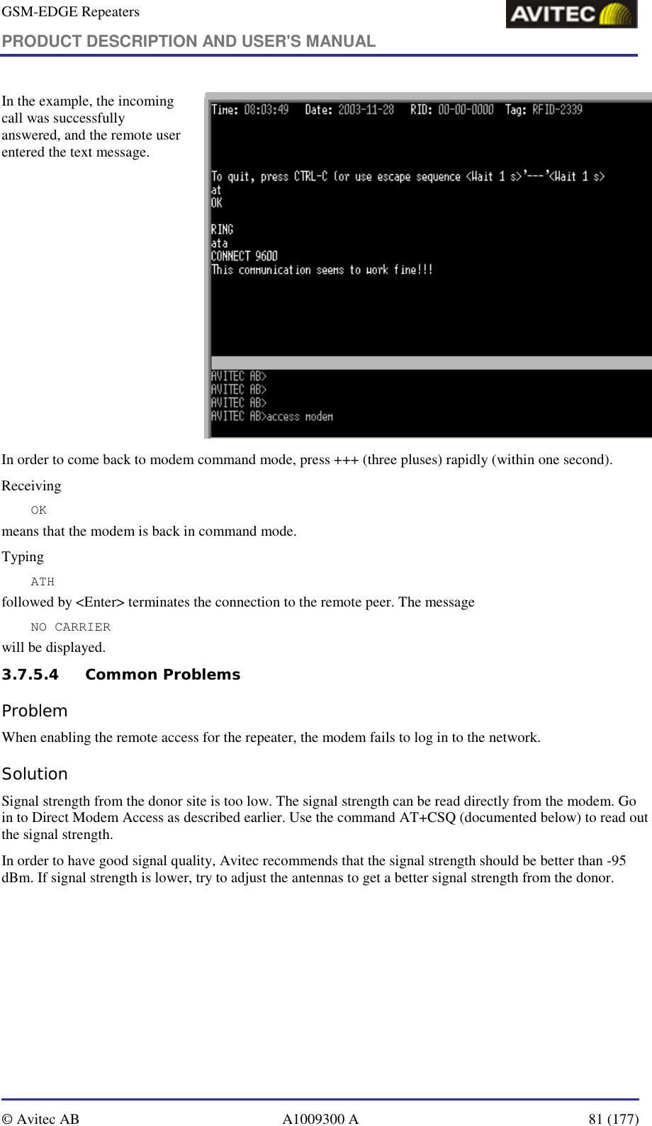 GSM-EDGE Repeaters PRODUCT DESCRIPTION AND USER&apos;S MANUAL   © Avitec AB  A1009300 A  81 (177)  In the example, the incoming call was successfully answered, and the remote user entered the text message.   In order to come back to modem command mode, press +++ (three pluses) rapidly (within one second).  Receiving OK means that the modem is back in command mode. Typing  ATH followed by &lt;Enter&gt; terminates the connection to the remote peer. The message NO CARRIER will be displayed.  3.7.5.4 Common Problems  Problem When enabling the remote access for the repeater, the modem fails to log in to the network. Solution Signal strength from the donor site is too low. The signal strength can be read directly from the modem. Go in to Direct Modem Access as described earlier. Use the command AT+CSQ (documented below) to read out the signal strength. In order to have good signal quality, Avitec recommends that the signal strength should be better than -95 dBm. If signal strength is lower, try to adjust the antennas to get a better signal strength from the donor. 