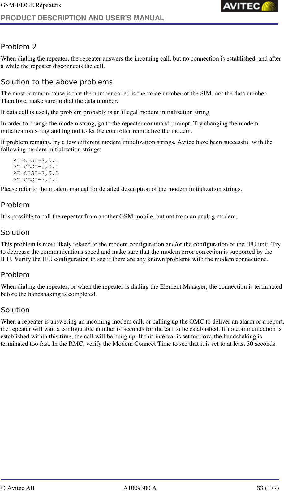 GSM-EDGE Repeaters PRODUCT DESCRIPTION AND USER&apos;S MANUAL   © Avitec AB  A1009300 A  83 (177)  Problem 2 When dialing the repeater, the repeater answers the incoming call, but no connection is established, and after a while the repeater disconnects the call. Solution to the above problems The most common cause is that the number called is the voice number of the SIM, not the data number. Therefore, make sure to dial the data number. If data call is used, the problem probably is an illegal modem initialization string. In order to change the modem string, go to the repeater command prompt. Try changing the modem initialization string and log out to let the controller reinitialize the modem. If problem remains, try a few different modem initialization strings. Avitec have been successful with the following modem initialization strings: AT+CBST=7,0,1 AT+CBST=0,0,1 AT+CBST=7,0,3 AT+CBST=7,0,1 Please refer to the modem manual for detailed description of the modem initialization strings. Problem It is possible to call the repeater from another GSM mobile, but not from an analog modem.  Solution This problem is most likely related to the modem configuration and/or the configuration of the IFU unit. Try to decrease the communications speed and make sure that the modem error correction is supported by the IFU. Verify the IFU configuration to see if there are any known problems with the modem connections. Problem When dialing the repeater, or when the repeater is dialing the Element Manager, the connection is terminated before the handshaking is completed. Solution When a repeater is answering an incoming modem call, or calling up the OMC to deliver an alarm or a report, the repeater will wait a configurable number of seconds for the call to be established. If no communication is established within this time, the call will be hung up. If this interval is set too low, the handshaking is terminated too fast. In the RMC, verify the Modem Connect Time to see that it is set to at least 30 seconds. 