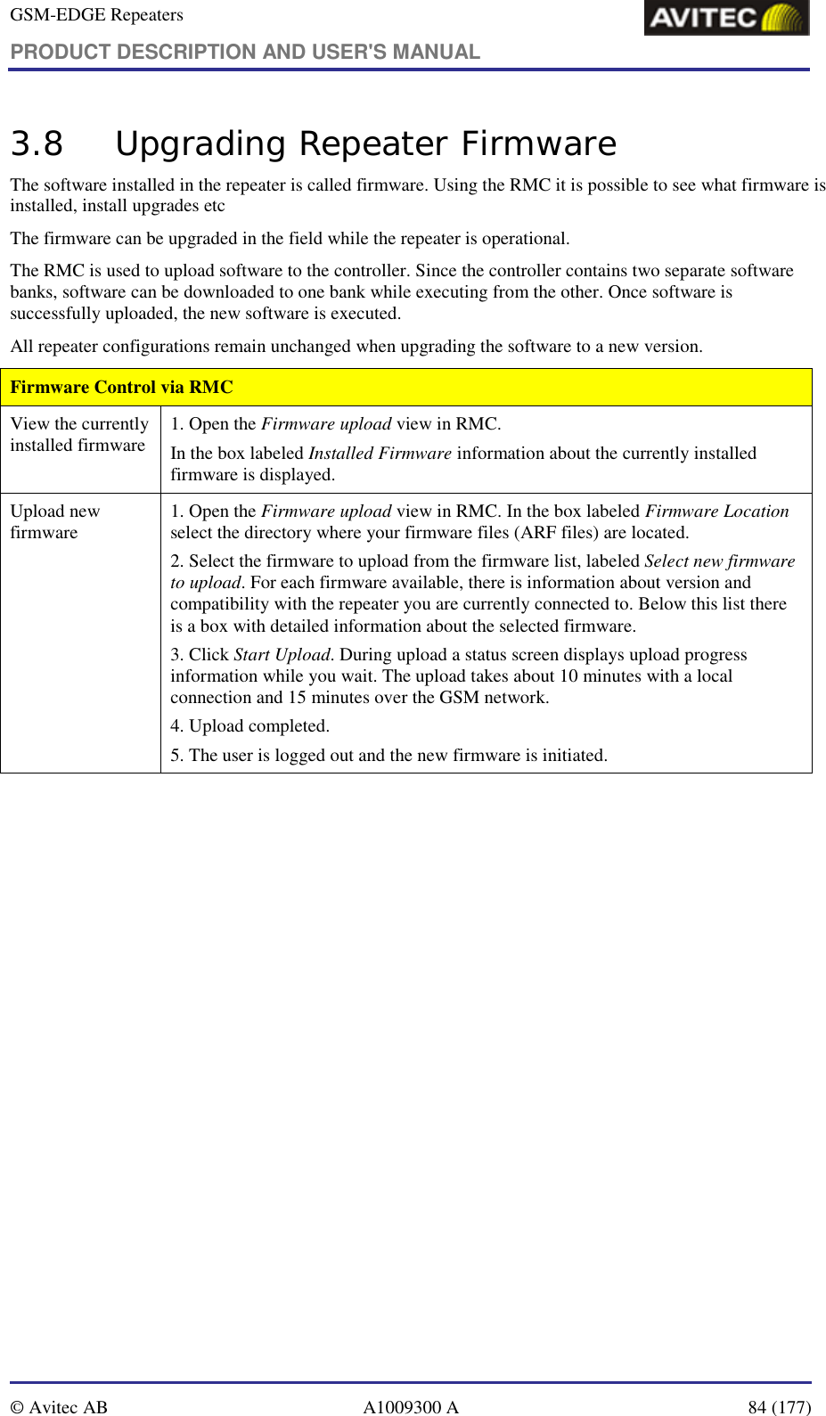 GSM-EDGE Repeaters PRODUCT DESCRIPTION AND USER&apos;S MANUAL   © Avitec AB  A1009300 A  84 (177)  3.8 Upgrading Repeater Firmware The software installed in the repeater is called firmware. Using the RMC it is possible to see what firmware is installed, install upgrades etc The firmware can be upgraded in the field while the repeater is operational.   The RMC is used to upload software to the controller. Since the controller contains two separate software banks, software can be downloaded to one bank while executing from the other. Once software is successfully uploaded, the new software is executed. All repeater configurations remain unchanged when upgrading the software to a new version. Firmware Control via RMC View the currently installed firmware  1. Open the Firmware upload view in RMC. In the box labeled Installed Firmware information about the currently installed firmware is displayed. Upload new firmware  1. Open the Firmware upload view in RMC. In the box labeled Firmware Location select the directory where your firmware files (ARF files) are located. 2. Select the firmware to upload from the firmware list, labeled Select new firmware to upload. For each firmware available, there is information about version and compatibility with the repeater you are currently connected to. Below this list there is a box with detailed information about the selected firmware.  3. Click Start Upload. During upload a status screen displays upload progress information while you wait. The upload takes about 10 minutes with a local connection and 15 minutes over the GSM network. 4. Upload completed.  5. The user is logged out and the new firmware is initiated.   