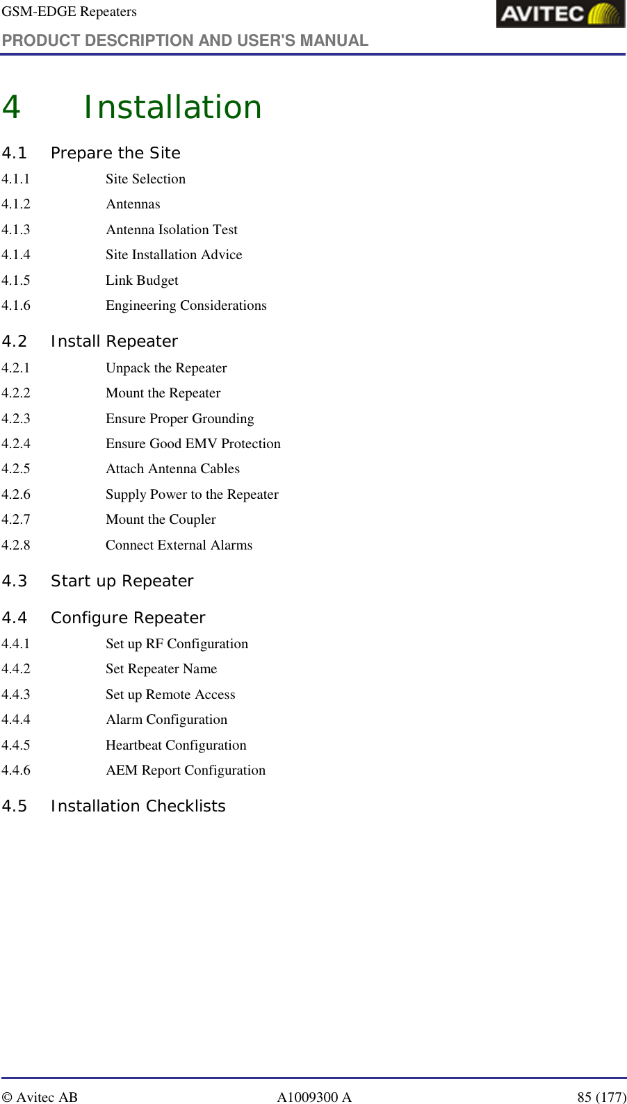 GSM-EDGE Repeaters PRODUCT DESCRIPTION AND USER&apos;S MANUAL   © Avitec AB  A1009300 A  85 (177)  4 Installation 4.1  Prepare the Site 4.1.1   Site Selection 4.1.2   Antennas 4.1.3    Antenna Isolation Test 4.1.4   Site Installation Advice 4.1.5   Link Budget 4.1.6   Engineering Considerations 4.2 Install Repeater 4.2.1    Unpack the Repeater 4.2.2    Mount the Repeater 4.2.3    Ensure Proper Grounding 4.2.4    Ensure Good EMV Protection  4.2.5    Attach Antenna Cables  4.2.6    Supply Power to the Repeater  4.2.7    Mount the Coupler  4.2.8    Connect External Alarms  4.3  Start up Repeater  4.4  Configure Repeater  4.4.1    Set up RF Configuration  4.4.2    Set Repeater Name  4.4.3    Set up Remote Access  4.4.4    Alarm Configuration  4.4.5    Heartbeat Configuration  4.4.6    AEM Report Configuration  4.5 Installation Checklists   