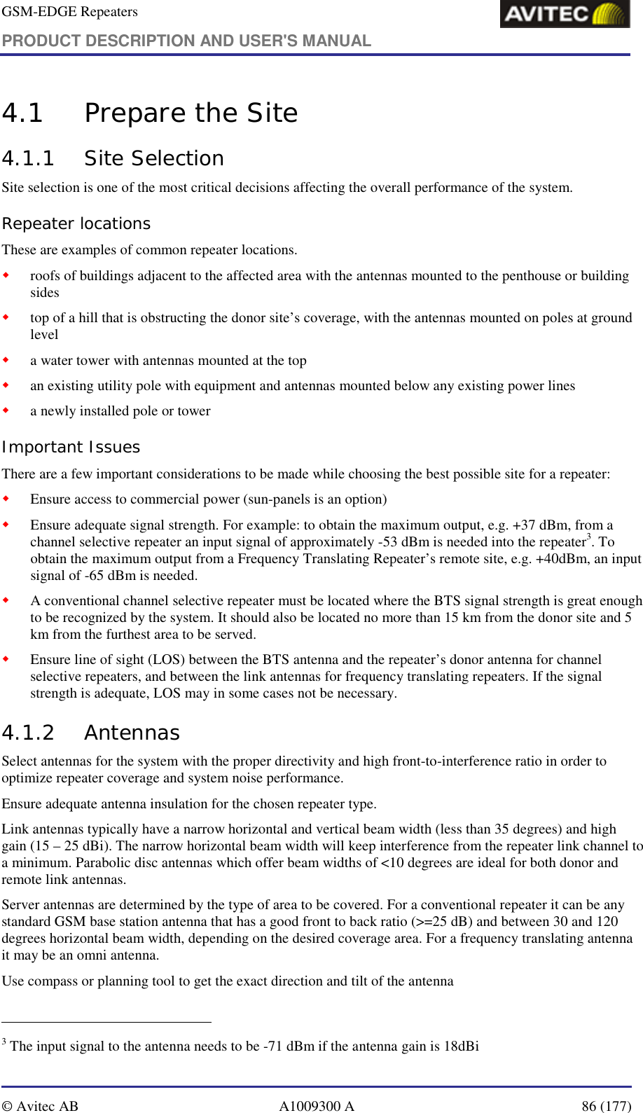 GSM-EDGE Repeaters PRODUCT DESCRIPTION AND USER&apos;S MANUAL   © Avitec AB  A1009300 A  86 (177)  4.1 Prepare the Site  4.1.1 Site Selection Site selection is one of the most critical decisions affecting the overall performance of the system.  Repeater locations These are examples of common repeater locations. ! roofs of buildings adjacent to the affected area with the antennas mounted to the penthouse or building sides ! top of a hill that is obstructing the donor site’s coverage, with the antennas mounted on poles at ground level ! a water tower with antennas mounted at the top  ! an existing utility pole with equipment and antennas mounted below any existing power lines ! a newly installed pole or tower Important Issues There are a few important considerations to be made while choosing the best possible site for a repeater:  ! Ensure access to commercial power (sun-panels is an option) ! Ensure adequate signal strength. For example: to obtain the maximum output, e.g. +37 dBm, from a channel selective repeater an input signal of approximately -53 dBm is needed into the repeater3. To obtain the maximum output from a Frequency Translating Repeater’s remote site, e.g. +40dBm, an input signal of -65 dBm is needed.  ! A conventional channel selective repeater must be located where the BTS signal strength is great enough to be recognized by the system. It should also be located no more than 15 km from the donor site and 5 km from the furthest area to be served. ! Ensure line of sight (LOS) between the BTS antenna and the repeater’s donor antenna for channel selective repeaters, and between the link antennas for frequency translating repeaters. If the signal strength is adequate, LOS may in some cases not be necessary. 4.1.2 Antennas Select antennas for the system with the proper directivity and high front-to-interference ratio in order to optimize repeater coverage and system noise performance.  Ensure adequate antenna insulation for the chosen repeater type. Link antennas typically have a narrow horizontal and vertical beam width (less than 35 degrees) and high gain (15 – 25 dBi). The narrow horizontal beam width will keep interference from the repeater link channel to a minimum. Parabolic disc antennas which offer beam widths of &lt;10 degrees are ideal for both donor and remote link antennas.     Server antennas are determined by the type of area to be covered. For a conventional repeater it can be any standard GSM base station antenna that has a good front to back ratio (&gt;=25 dB) and between 30 and 120 degrees horizontal beam width, depending on the desired coverage area. For a frequency translating antenna it may be an omni antenna. Use compass or planning tool to get the exact direction and tilt of the antenna                                                            3 The input signal to the antenna needs to be -71 dBm if the antenna gain is 18dBi 