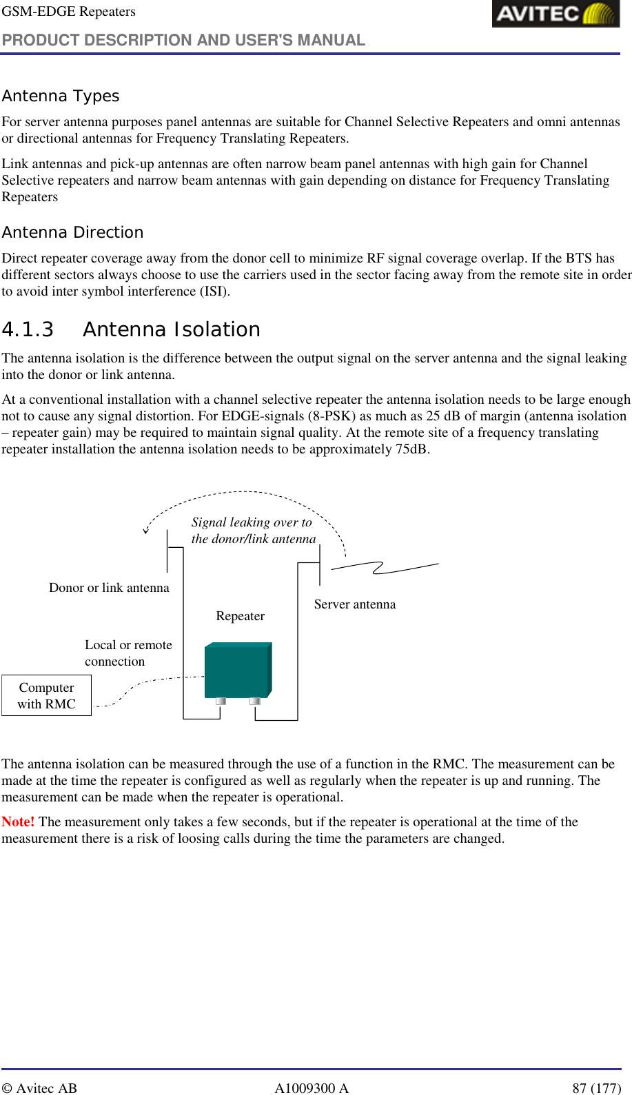 GSM-EDGE Repeaters PRODUCT DESCRIPTION AND USER&apos;S MANUAL   © Avitec AB  A1009300 A  87 (177)  Antenna Types For server antenna purposes panel antennas are suitable for Channel Selective Repeaters and omni antennas or directional antennas for Frequency Translating Repeaters. Link antennas and pick-up antennas are often narrow beam panel antennas with high gain for Channel Selective repeaters and narrow beam antennas with gain depending on distance for Frequency Translating Repeaters Antenna Direction Direct repeater coverage away from the donor cell to minimize RF signal coverage overlap. If the BTS has different sectors always choose to use the carriers used in the sector facing away from the remote site in order to avoid inter symbol interference (ISI). 4.1.3 Antenna Isolation  The antenna isolation is the difference between the output signal on the server antenna and the signal leaking into the donor or link antenna.  At a conventional installation with a channel selective repeater the antenna isolation needs to be large enough not to cause any signal distortion. For EDGE-signals (8-PSK) as much as 25 dB of margin (antenna isolation – repeater gain) may be required to maintain signal quality. At the remote site of a frequency translating repeater installation the antenna isolation needs to be approximately 75dB.  RepeaterComputer with RMCLocal or remote connection Signal leaking over to the donor/link antennaServer antennaDonor or link antenna  The antenna isolation can be measured through the use of a function in the RMC. The measurement can be made at the time the repeater is configured as well as regularly when the repeater is up and running. The measurement can be made when the repeater is operational.  Note! The measurement only takes a few seconds, but if the repeater is operational at the time of the measurement there is a risk of loosing calls during the time the parameters are changed. 