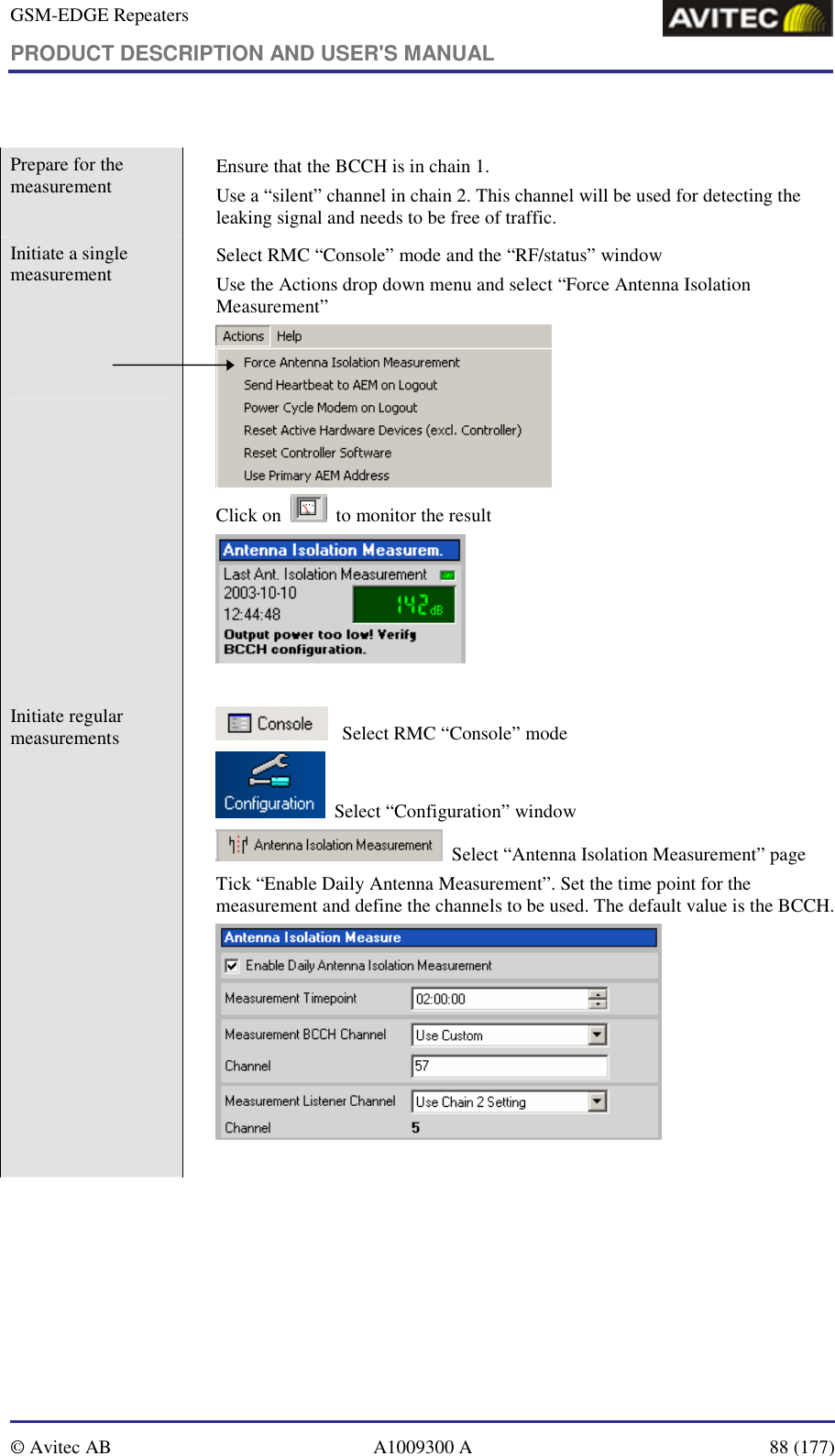 GSM-EDGE Repeaters PRODUCT DESCRIPTION AND USER&apos;S MANUAL   © Avitec AB  A1009300 A  88 (177)   Prepare for the measurement    Ensure that the BCCH is in chain 1. Use a “silent” channel in chain 2. This channel will be used for detecting the leaking signal and needs to be free of traffic. Initiate a single measurement       Select RMC “Console” mode and the “RF/status” window Use the Actions drop down menu and select “Force Antenna Isolation Measurement”  Click on     to monitor the result    Initiate regular measurements      Select RMC “Console” mode   Select “Configuration” window   Select “Antenna Isolation Measurement” page Tick “Enable Daily Antenna Measurement”. Set the time point for the measurement and define the channels to be used. The default value is the BCCH.    