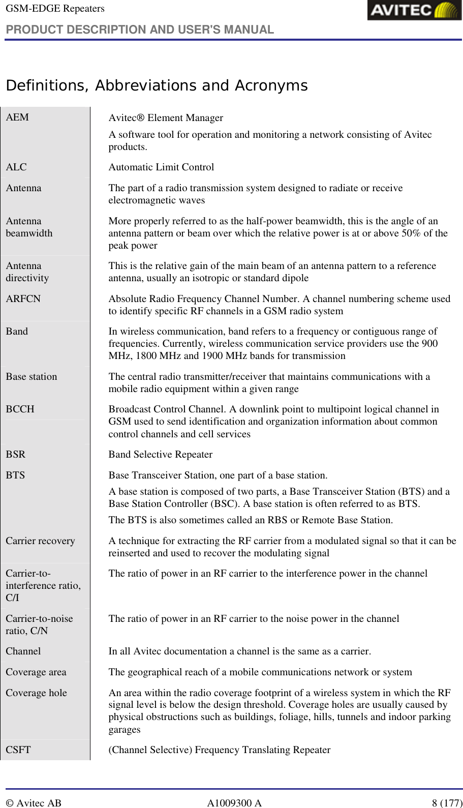 GSM-EDGE Repeaters PRODUCT DESCRIPTION AND USER&apos;S MANUAL   © Avitec AB  A1009300 A  8 (177)  Definitions, Abbreviations and Acronyms AEM  Avitec Element Manager A software tool for operation and monitoring a network consisting of Avitec products. ALC  Automatic Limit Control Antenna    The part of a radio transmission system designed to radiate or receive electromagnetic waves Antenna beamwidth    More properly referred to as the half-power beamwidth, this is the angle of an antenna pattern or beam over which the relative power is at or above 50% of the peak power Antenna directivity    This is the relative gain of the main beam of an antenna pattern to a reference antenna, usually an isotropic or standard dipole ARFCN    Absolute Radio Frequency Channel Number. A channel numbering scheme used to identify specific RF channels in a GSM radio system Band    In wireless communication, band refers to a frequency or contiguous range of frequencies. Currently, wireless communication service providers use the 900 MHz, 1800 MHz and 1900 MHz bands for transmission  Base station    The central radio transmitter/receiver that maintains communications with a mobile radio equipment within a given range BCCH    Broadcast Control Channel. A downlink point to multipoint logical channel in GSM used to send identification and organization information about common control channels and cell services BSR  Band Selective Repeater BTS    Base Transceiver Station, one part of a base station. A base station is composed of two parts, a Base Transceiver Station (BTS) and a Base Station Controller (BSC). A base station is often referred to as BTS. The BTS is also sometimes called an RBS or Remote Base Station.  Carrier recovery    A technique for extracting the RF carrier from a modulated signal so that it can be reinserted and used to recover the modulating signal Carrier-to-interference ratio, C/I   The ratio of power in an RF carrier to the interference power in the channel Carrier-to-noise ratio, C/N    The ratio of power in an RF carrier to the noise power in the channel Channel    In all Avitec documentation a channel is the same as a carrier.  Coverage area    The geographical reach of a mobile communications network or system Coverage hole    An area within the radio coverage footprint of a wireless system in which the RF signal level is below the design threshold. Coverage holes are usually caused by physical obstructions such as buildings, foliage, hills, tunnels and indoor parking garages CSFT    (Channel Selective) Frequency Translating Repeater 