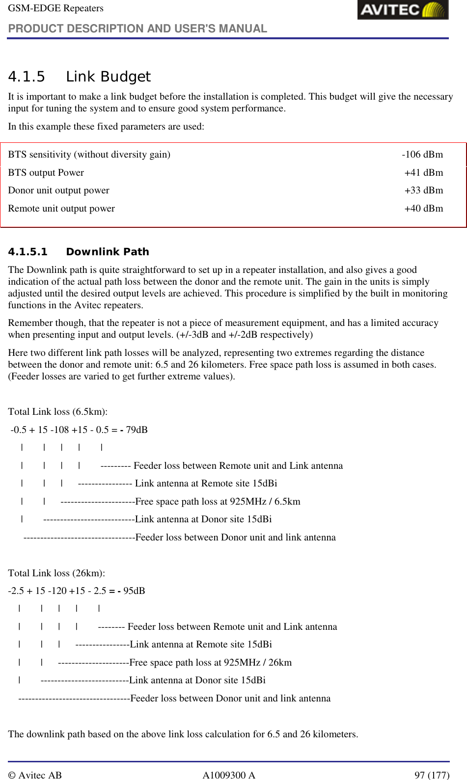 GSM-EDGE Repeaters PRODUCT DESCRIPTION AND USER&apos;S MANUAL   © Avitec AB  A1009300 A  97 (177)  4.1.5 Link Budget It is important to make a link budget before the installation is completed. This budget will give the necessary input for tuning the system and to ensure good system performance. In this example these fixed parameters are used:  4.1.5.1 Downlink Path The Downlink path is quite straightforward to set up in a repeater installation, and also gives a good indication of the actual path loss between the donor and the remote unit. The gain in the units is simply adjusted until the desired output levels are achieved. This procedure is simplified by the built in monitoring functions in the Avitec repeaters.  Remember though, that the repeater is not a piece of measurement equipment, and has a limited accuracy when presenting input and output levels. (+/-3dB and +/-2dB respectively)  Here two different link path losses will be analyzed, representing two extremes regarding the distance between the donor and remote unit: 6.5 and 26 kilometers. Free space path loss is assumed in both cases. (Feeder losses are varied to get further extreme values).  Total Link loss (6.5km):  -0.5 + 15 -108 +15 - 0.5 = - 79dB      |        |      |      |        |      |        |      |      |        --------- Feeder loss between Remote unit and Link antenna      |        |      |      ---------------- Link antenna at Remote site 15dBi      |        |      ----------------------Free space path loss at 925MHz / 6.5km      |        ---------------------------Link antenna at Donor site 15dBi       ---------------------------------Feeder loss between Donor unit and link antenna  Total Link loss (26km): -2.5 + 15 -120 +15 - 2.5 = - 95dB     |        |      |      |        |     |        |      |      |        -------- Feeder loss between Remote unit and Link antenna     |        |      |      ----------------Link antenna at Remote site 15dBi     |        |      ---------------------Free space path loss at 925MHz / 26km     |        --------------------------Link antenna at Donor site 15dBi     ---------------------------------Feeder loss between Donor unit and link antenna  The downlink path based on the above link loss calculation for 6.5 and 26 kilometers.  BTS sensitivity (without diversity gain)  -106 dBm BTS output Power  +41 dBm Donor unit output power  +33 dBm Remote unit output power  +40 dBm 