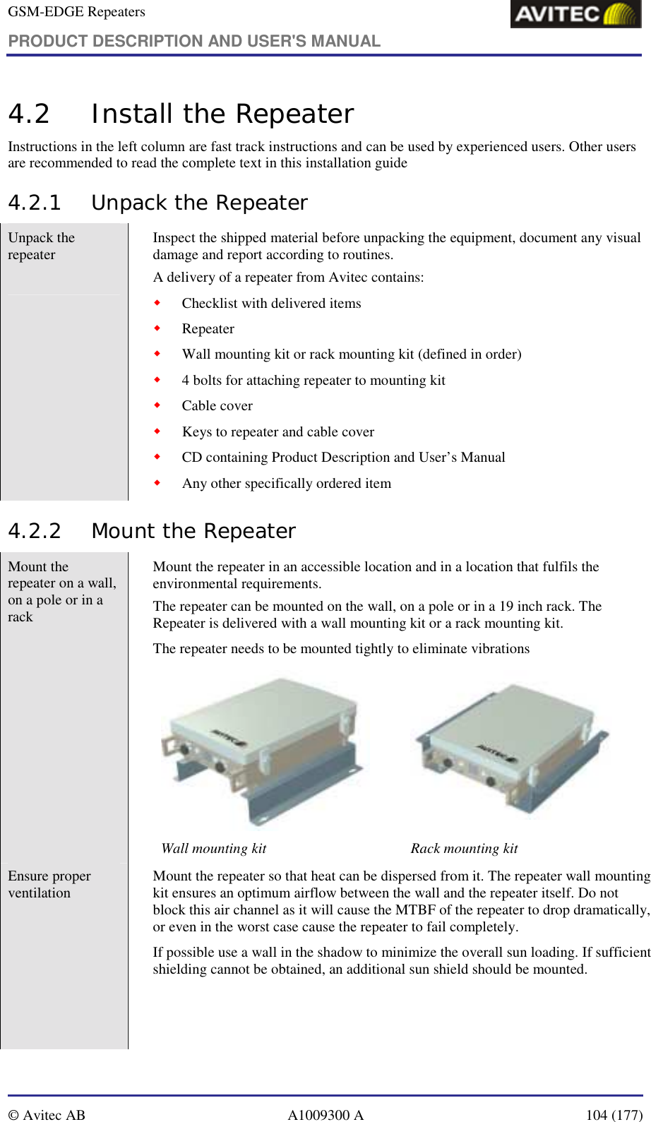 GSM-EDGE Repeaters PRODUCT DESCRIPTION AND USER&apos;S MANUAL   © Avitec AB  A1009300 A  104 (177)  4.2 Install the Repeater Instructions in the left column are fast track instructions and can be used by experienced users. Other users are recommended to read the complete text in this installation guide  4.2.1 Unpack the Repeater Unpack the repeater   Inspect the shipped material before unpacking the equipment, document any visual damage and report according to routines. A delivery of a repeater from Avitec contains: ! Checklist with delivered items ! Repeater ! Wall mounting kit or rack mounting kit (defined in order) ! 4 bolts for attaching repeater to mounting kit ! Cable cover ! Keys to repeater and cable cover ! CD containing Product Description and User’s Manual ! Any other specifically ordered item 4.2.2 Mount the Repeater  Mount the repeater on a wall, on a pole or in a rack           Mount the repeater in an accessible location and in a location that fulfils the environmental requirements.  The repeater can be mounted on the wall, on a pole or in a 19 inch rack. The Repeater is delivered with a wall mounting kit or a rack mounting kit.  The repeater needs to be mounted tightly to eliminate vibrations   Wall mounting kit  Rack mounting kit  Ensure proper ventilation    Mount the repeater so that heat can be dispersed from it. The repeater wall mounting kit ensures an optimum airflow between the wall and the repeater itself. Do not block this air channel as it will cause the MTBF of the repeater to drop dramatically, or even in the worst case cause the repeater to fail completely.  If possible use a wall in the shadow to minimize the overall sun loading. If sufficient shielding cannot be obtained, an additional sun shield should be mounted.  