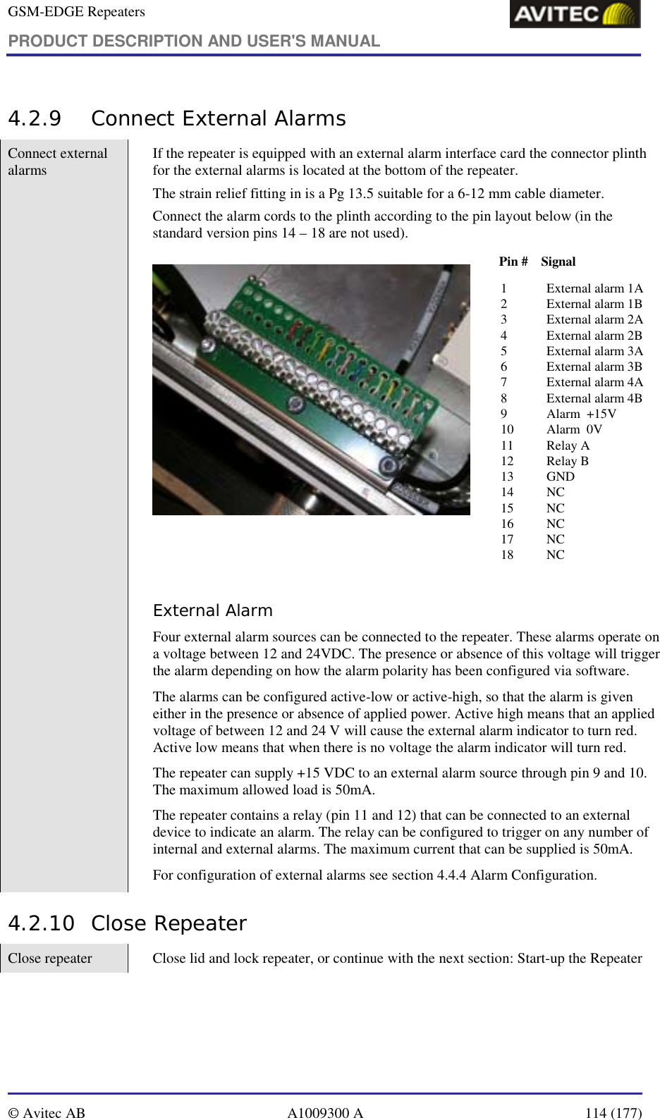 GSM-EDGE Repeaters PRODUCT DESCRIPTION AND USER&apos;S MANUAL   © Avitec AB  A1009300 A  114 (177)  4.2.9 Connect External Alarms  Connect external alarms  If the repeater is equipped with an external alarm interface card the connector plinth for the external alarms is located at the bottom of the repeater.  The strain relief fitting in is a Pg 13.5 suitable for a 6-12 mm cable diameter. Connect the alarm cords to the plinth according to the pin layout below (in the standard version pins 14 – 18 are not used).  1 External alarm 1A 2 External alarm 1B3 External alarm 2A 4 External alarm 2B 5 External alarm 3A 6 External alarm 3B 7 External alarm 4A 8 External alarm 4B 9 Alarm  +15V 10 Alarm  0V 11 Relay A  12 Relay B13 GND14 NC15 NC16 NC17 NC18 NCPin #    Signal External Alarm  Four external alarm sources can be connected to the repeater. These alarms operate on a voltage between 12 and 24VDC. The presence or absence of this voltage will trigger the alarm depending on how the alarm polarity has been configured via software.  The alarms can be configured active-low or active-high, so that the alarm is given either in the presence or absence of applied power. Active high means that an applied voltage of between 12 and 24 V will cause the external alarm indicator to turn red. Active low means that when there is no voltage the alarm indicator will turn red. The repeater can supply +15 VDC to an external alarm source through pin 9 and 10. The maximum allowed load is 50mA. The repeater contains a relay (pin 11 and 12) that can be connected to an external device to indicate an alarm. The relay can be configured to trigger on any number of internal and external alarms. The maximum current that can be supplied is 50mA. For configuration of external alarms see section 4.4.4 Alarm Configuration. 4.2.10 Close Repeater Close repeater  Close lid and lock repeater, or continue with the next section: Start-up the Repeater 