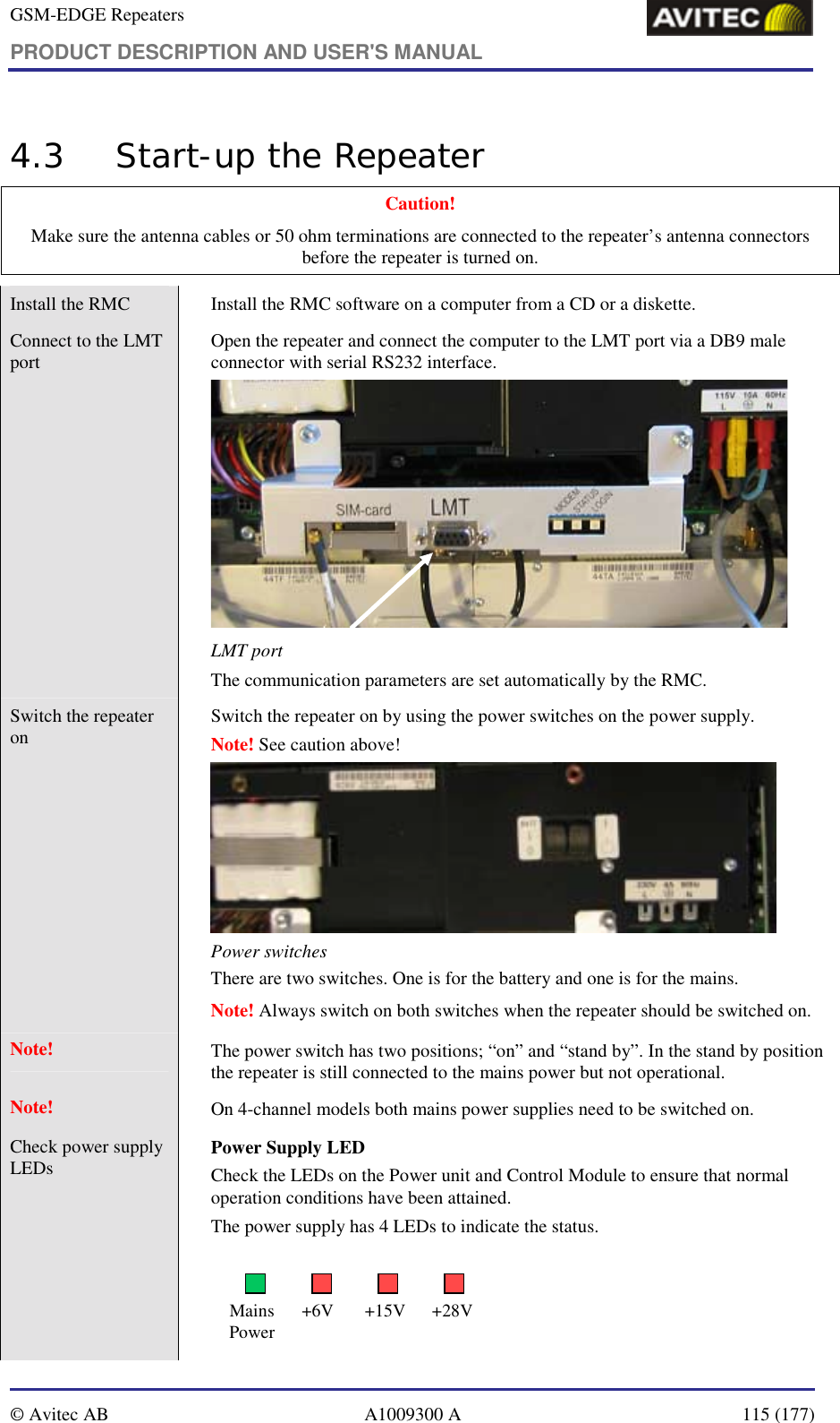 GSM-EDGE Repeaters PRODUCT DESCRIPTION AND USER&apos;S MANUAL   © Avitec AB  A1009300 A  115 (177)  4.3 Start-up the Repeater Caution!  Make sure the antenna cables or 50 ohm terminations are connected to the repeater’s antenna connectors before the repeater is turned on. Install the RMC     Install the RMC software on a computer from a CD or a diskette.  Connect to the LMT port  Open the repeater and connect the computer to the LMT port via a DB9 male connector with serial RS232 interface.   LMT port The communication parameters are set automatically by the RMC. Switch the repeater on  Switch the repeater on by using the power switches on the power supply.   Note! See caution above!  Power switches  There are two switches. One is for the battery and one is for the mains.  Note! Always switch on both switches when the repeater should be switched on. Note!  The power switch has two positions; “on” and “stand by”. In the stand by position the repeater is still connected to the mains power but not operational. Note!  On 4-channel models both mains power supplies need to be switched on. Check power supply LEDs       Power Supply LED Check the LEDs on the Power unit and Control Module to ensure that normal operation conditions have been attained. The power supply has 4 LEDs to indicate the status.   Mains Power +6V +15V +28V 