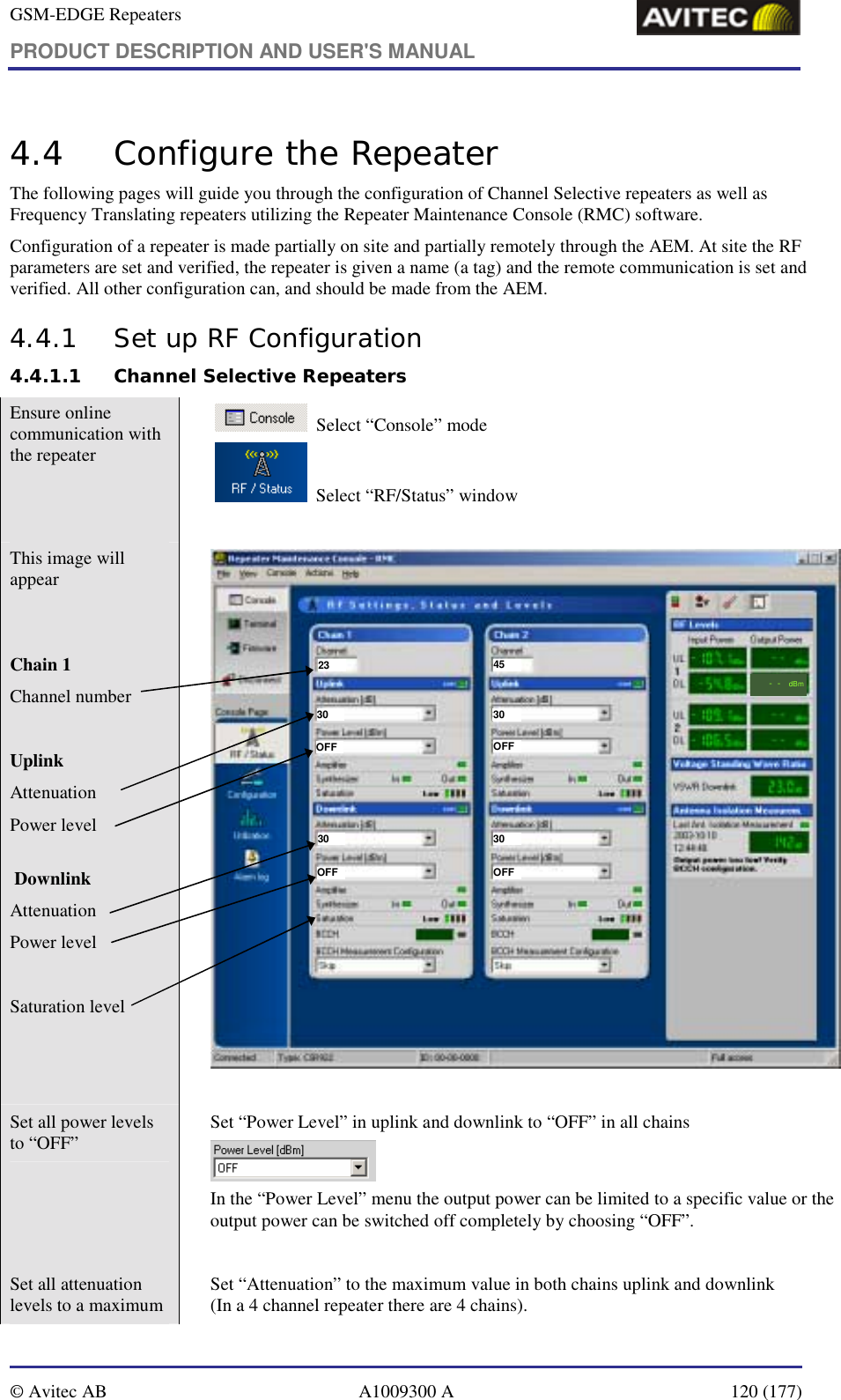 GSM-EDGE Repeaters PRODUCT DESCRIPTION AND USER&apos;S MANUAL   © Avitec AB  A1009300 A  120 (177)  4.4 Configure the Repeater The following pages will guide you through the configuration of Channel Selective repeaters as well as Frequency Translating repeaters utilizing the Repeater Maintenance Console (RMC) software.   Configuration of a repeater is made partially on site and partially remotely through the AEM. At site the RF parameters are set and verified, the repeater is given a name (a tag) and the remote communication is set and verified. All other configuration can, and should be made from the AEM. 4.4.1 Set up RF Configuration 4.4.1.1 Channel Selective Repeaters Ensure online communication with the repeater      Select “Console” mode     Select “RF/Status” window    This image will appear    Chain 1  Channel number  Uplink Attenuation Power level   Downlink Attenuation Power level  Saturation level   --dBm23 4530 3030OFFOFFOFFOFF3030  Set all power levels to “OFF”    Set “Power Level” in uplink and downlink to “OFF” in all chains  In the “Power Level” menu the output power can be limited to a specific value or the output power can be switched off completely by choosing “OFF”.  Set all attenuation levels to a maximum    Set “Attenuation” to the maximum value in both chains uplink and downlink  (In a 4 channel repeater there are 4 chains).  