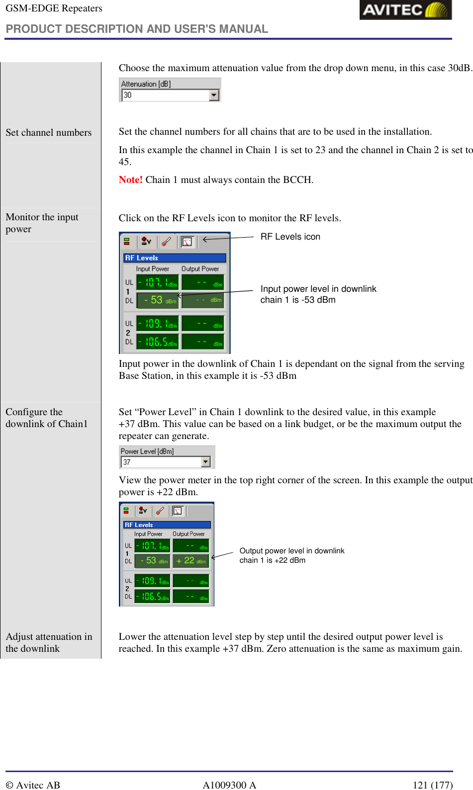 GSM-EDGE Repeaters PRODUCT DESCRIPTION AND USER&apos;S MANUAL   © Avitec AB  A1009300 A  121 (177)  Choose the maximum attenuation value from the drop down menu, in this case 30dB.   Set channel numbers    Set the channel numbers for all chains that are to be used in the installation.   In this example the channel in Chain 1 is set to 23 and the channel in Chain 2 is set to 45.  Note! Chain 1 must always contain the BCCH.  Monitor the input power     Click on the RF Levels icon to monitor the RF levels. RF Levels icon--dBm-53dBmInput power level in downlinkchain 1 is -53 dBm Input power in the downlink of Chain 1 is dependant on the signal from the serving Base Station, in this example it is -53 dBm  Configure the downlink of Chain1    Set “Power Level” in Chain 1 downlink to the desired value, in this example  +37 dBm. This value can be based on a link budget, or be the maximum output the repeater can generate.  View the power meter in the top right corner of the screen. In this example the output power is +22 dBm. -53dBmOutput power level in downlinkchain 1 is +22 dBm+ 22dBm  Adjust attenuation in the downlink    Lower the attenuation level step by step until the desired output power level is reached. In this example +37 dBm. Zero attenuation is the same as maximum gain. 