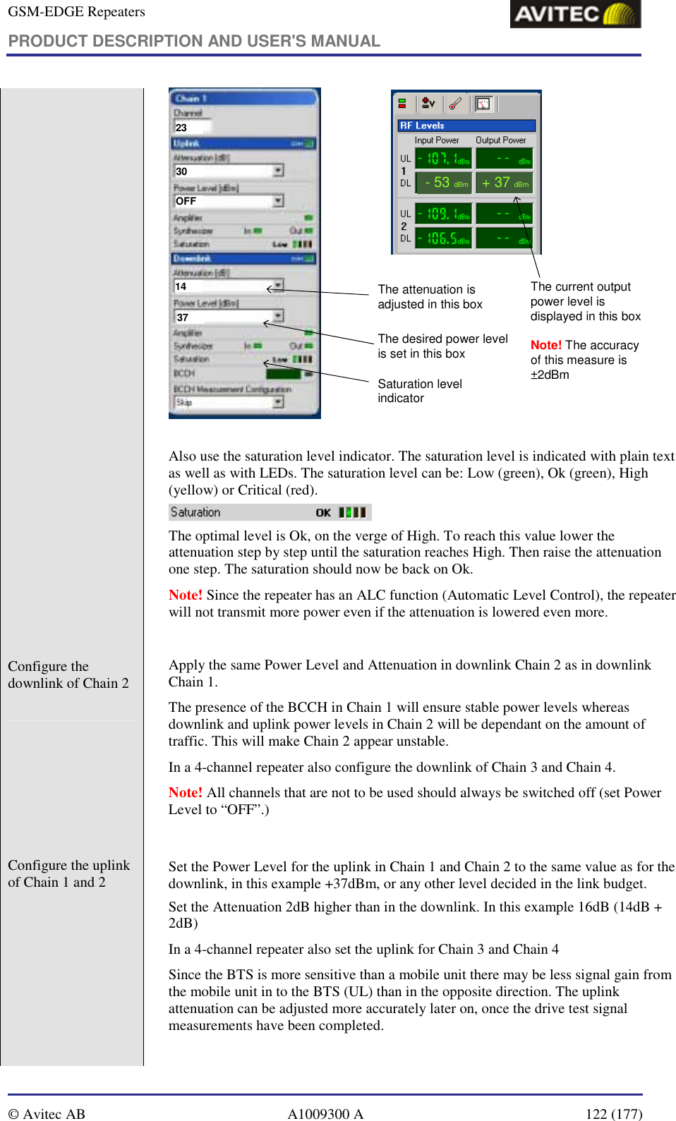 GSM-EDGE Repeaters PRODUCT DESCRIPTION AND USER&apos;S MANUAL   © Avitec AB  A1009300 A  122 (177)  2330OFF1437The current output power level is displayed in this boxNote! The accuracy of this measure is ±2dBm-53dBm+ 37dBmThe attenuation is adjusted in this boxThe desired power level is set in this boxSaturation level indicator  Also use the saturation level indicator. The saturation level is indicated with plain text as well as with LEDs. The saturation level can be: Low (green), Ok (green), High (yellow) or Critical (red).   The optimal level is Ok, on the verge of High. To reach this value lower the attenuation step by step until the saturation reaches High. Then raise the attenuation one step. The saturation should now be back on Ok.  Note! Since the repeater has an ALC function (Automatic Level Control), the repeater will not transmit more power even if the attenuation is lowered even more.  Configure the downlink of Chain 2    Apply the same Power Level and Attenuation in downlink Chain 2 as in downlink Chain 1.   The presence of the BCCH in Chain 1 will ensure stable power levels whereas downlink and uplink power levels in Chain 2 will be dependant on the amount of traffic. This will make Chain 2 appear unstable.  In a 4-channel repeater also configure the downlink of Chain 3 and Chain 4. Note! All channels that are not to be used should always be switched off (set Power Level to “OFF”.)  Configure the uplink of Chain 1 and 2    Set the Power Level for the uplink in Chain 1 and Chain 2 to the same value as for the downlink, in this example +37dBm, or any other level decided in the link budget. Set the Attenuation 2dB higher than in the downlink. In this example 16dB (14dB + 2dB)  In a 4-channel repeater also set the uplink for Chain 3 and Chain 4  Since the BTS is more sensitive than a mobile unit there may be less signal gain from the mobile unit in to the BTS (UL) than in the opposite direction. The uplink attenuation can be adjusted more accurately later on, once the drive test signal measurements have been completed.   