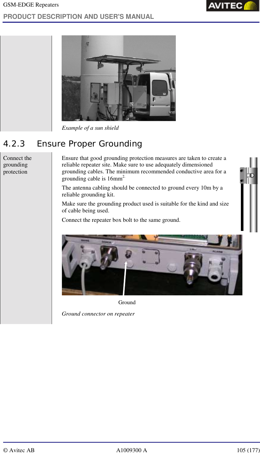 GSM-EDGE Repeaters PRODUCT DESCRIPTION AND USER&apos;S MANUAL   © Avitec AB  A1009300 A  105 (177)   Example of a sun shield 4.2.3 Ensure Proper Grounding Connect the grounding protection   Ensure that good grounding protection measures are taken to create a reliable repeater site. Make sure to use adequately dimensioned grounding cables. The minimum recommended conductive area for a grounding cable is 16mm2. The antenna cabling should be connected to ground every 10m by a reliable grounding kit.  Make sure the grounding product used is suitable for the kind and size of cable being used.  Connect the repeater box bolt to the same ground.  Ground Ground connector on repeater  