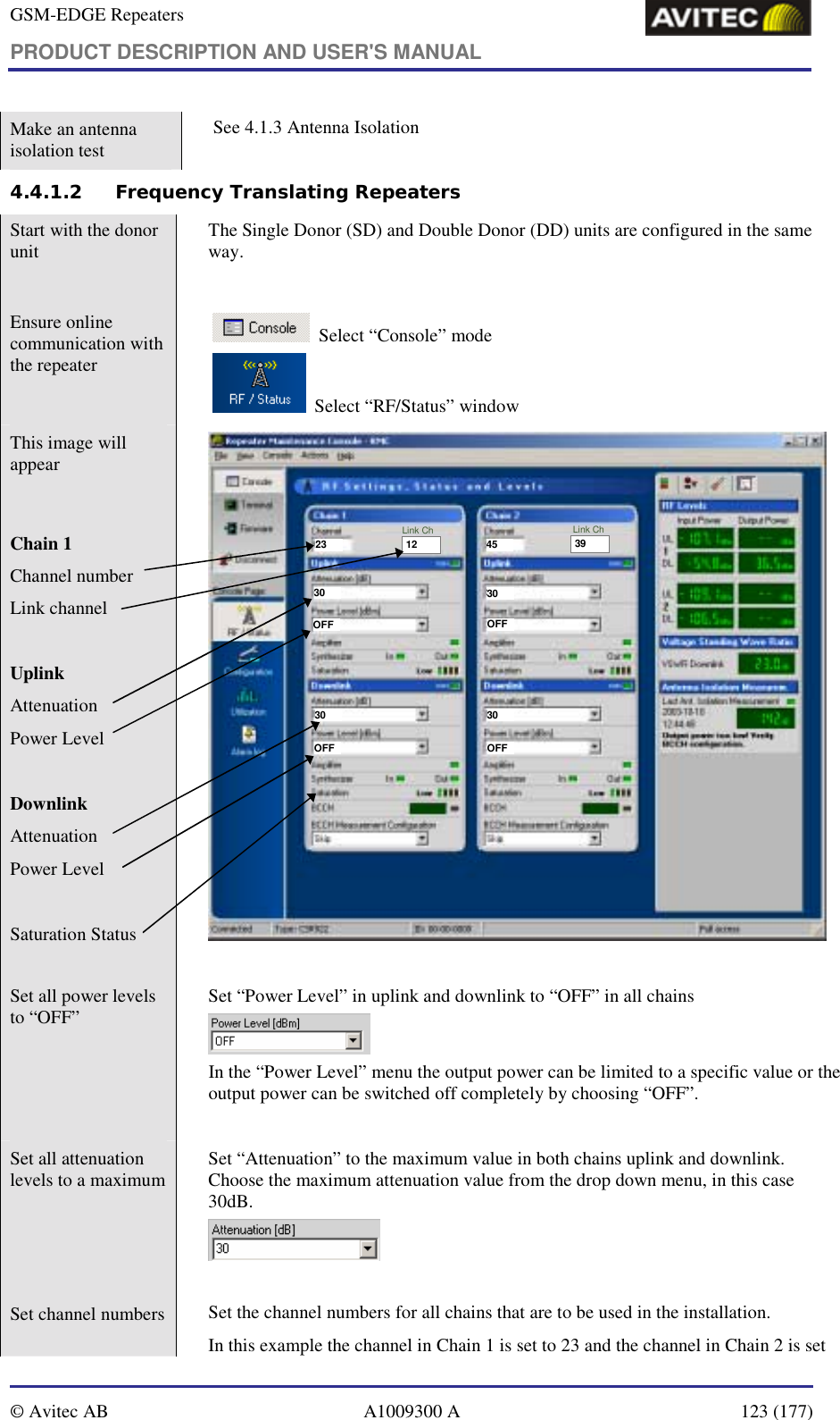 GSM-EDGE Repeaters PRODUCT DESCRIPTION AND USER&apos;S MANUAL   © Avitec AB  A1009300 A  123 (177)  Make an antenna isolation test   See 4.1.3 Antenna Isolation  4.4.1.2 Frequency Translating Repeaters Start with the donor unit   The Single Donor (SD) and Double Donor (DD) units are configured in the same way.   Ensure online communication with the repeater      Select “Console” mode     Select “RF/Status” window   This image will appear   Chain 1 Channel number Link channel   Uplink Attenuation Power Level  Downlink  Attenuation Power Level  Saturation Status  23 4512 39Link Ch Link Ch30 3030OFFOFFOFFOFF3030  Set all power levels to “OFF”    Set “Power Level” in uplink and downlink to “OFF” in all chains  In the “Power Level” menu the output power can be limited to a specific value or the output power can be switched off completely by choosing “OFF”.  Set all attenuation levels to a maximum    Set “Attenuation” to the maximum value in both chains uplink and downlink.  Choose the maximum attenuation value from the drop down menu, in this case 30dB.   Set channel numbers    Set the channel numbers for all chains that are to be used in the installation.   In this example the channel in Chain 1 is set to 23 and the channel in Chain 2 is set 