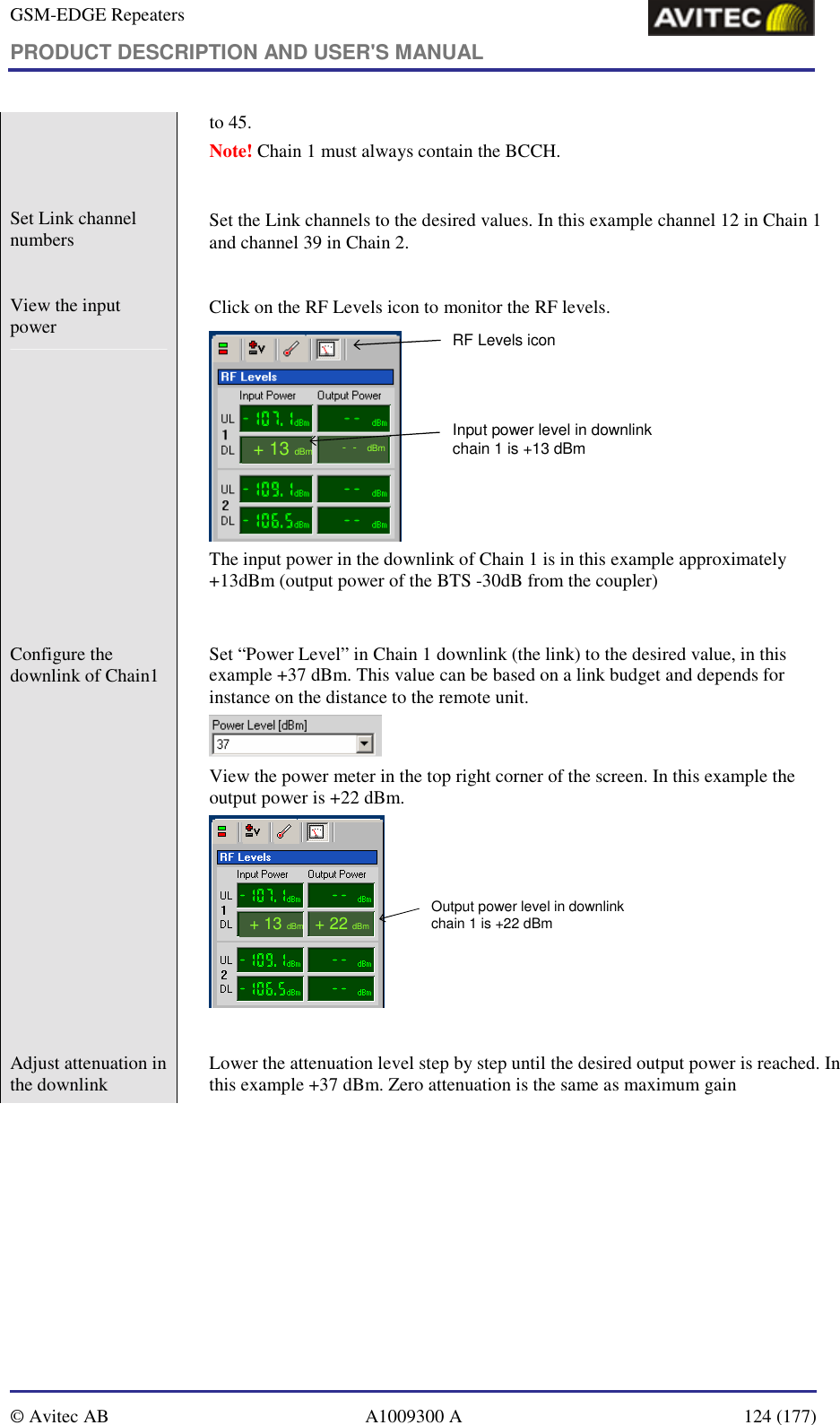 GSM-EDGE Repeaters PRODUCT DESCRIPTION AND USER&apos;S MANUAL   © Avitec AB  A1009300 A  124 (177)  to 45.  Note! Chain 1 must always contain the BCCH.  Set Link channel numbers    Set the Link channels to the desired values. In this example channel 12 in Chain 1 and channel 39 in Chain 2.   View the input power     Click on the RF Levels icon to monitor the RF levels. RF Levels icon--dBm+ 13dBmInput power level in downlinkchain 1 is +13 dBm The input power in the downlink of Chain 1 is in this example approximately +13dBm (output power of the BTS -30dB from the coupler)   Configure the downlink of Chain1    Set “Power Level” in Chain 1 downlink (the link) to the desired value, in this example +37 dBm. This value can be based on a link budget and depends for instance on the distance to the remote unit.   View the power meter in the top right corner of the screen. In this example the output power is +22 dBm. + 13dBmOutput power level in downlinkchain 1 is +22 dBm+ 22dBm  Adjust attenuation in the downlink    Lower the attenuation level step by step until the desired output power is reached. In this example +37 dBm. Zero attenuation is the same as maximum gain 