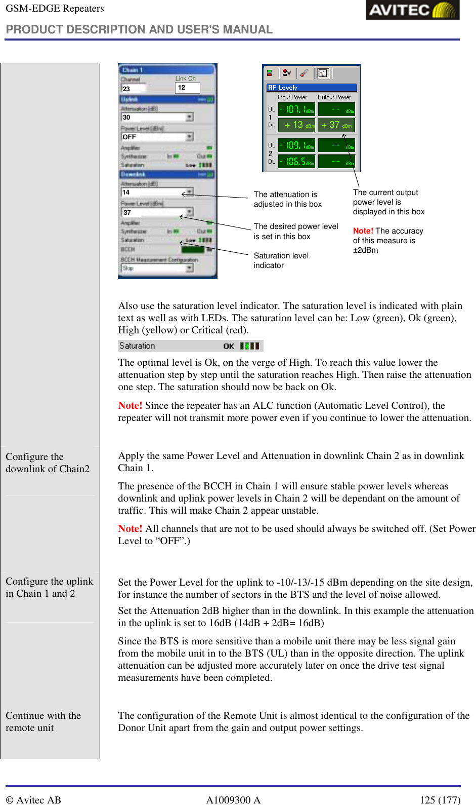 GSM-EDGE Repeaters PRODUCT DESCRIPTION AND USER&apos;S MANUAL   © Avitec AB  A1009300 A  125 (177)  2330OFF1437The current output power level is displayed in this boxNote! The accuracy of this measure is ±2dBm+ 13dBm+ 37dBmThe attenuation is adjusted in this boxThe desired power level is set in this boxSaturation level indicator12Link Ch  Also use the saturation level indicator. The saturation level is indicated with plain text as well as with LEDs. The saturation level can be: Low (green), Ok (green), High (yellow) or Critical (red).   The optimal level is Ok, on the verge of High. To reach this value lower the attenuation step by step until the saturation reaches High. Then raise the attenuation one step. The saturation should now be back on Ok.  Note! Since the repeater has an ALC function (Automatic Level Control), the repeater will not transmit more power even if you continue to lower the attenuation.  Configure the downlink of Chain2     Apply the same Power Level and Attenuation in downlink Chain 2 as in downlink Chain 1.   The presence of the BCCH in Chain 1 will ensure stable power levels whereas downlink and uplink power levels in Chain 2 will be dependant on the amount of traffic. This will make Chain 2 appear unstable.  Note! All channels that are not to be used should always be switched off. (Set Power Level to “OFF”.)  Configure the uplink in Chain 1 and 2     Set the Power Level for the uplink to -10/-13/-15 dBm depending on the site design, for instance the number of sectors in the BTS and the level of noise allowed. Set the Attenuation 2dB higher than in the downlink. In this example the attenuation in the uplink is set to 16dB (14dB + 2dB= 16dB)  Since the BTS is more sensitive than a mobile unit there may be less signal gain from the mobile unit in to the BTS (UL) than in the opposite direction. The uplink attenuation can be adjusted more accurately later on once the drive test signal measurements have been completed.   Continue with the remote unit   The configuration of the Remote Unit is almost identical to the configuration of the Donor Unit apart from the gain and output power settings.      