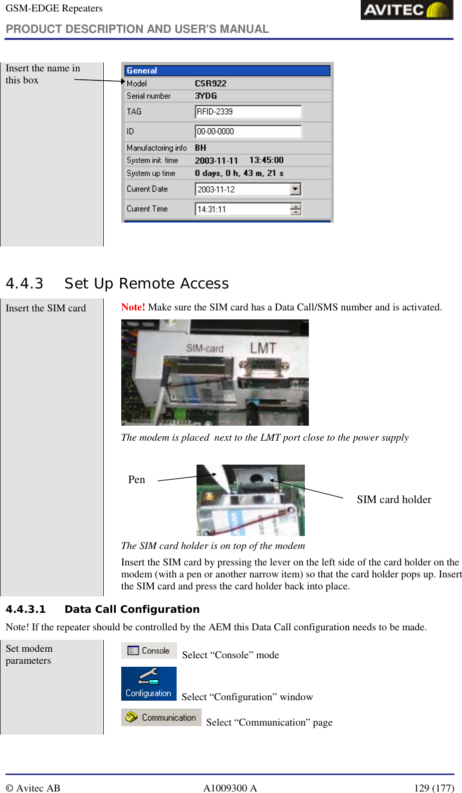 GSM-EDGE Repeaters PRODUCT DESCRIPTION AND USER&apos;S MANUAL   © Avitec AB  A1009300 A  129 (177)  Insert the name in this box    4.4.3 Set Up Remote Access Insert the SIM card   Note! Make sure the SIM card has a Data Call/SMS number and is activated.  The modem is placed  next to the LMT port close to the power supply  SIM card holderPen The SIM card holder is on top of the modem Insert the SIM card by pressing the lever on the left side of the card holder on the modem (with a pen or another narrow item) so that the card holder pops up. Insert the SIM card and press the card holder back into place. 4.4.3.1 Data Call Configuration Note! If the repeater should be controlled by the AEM this Data Call configuration needs to be made. Set modem parameters     Select “Console” mode   Select “Configuration” window    Select “Communication” page 