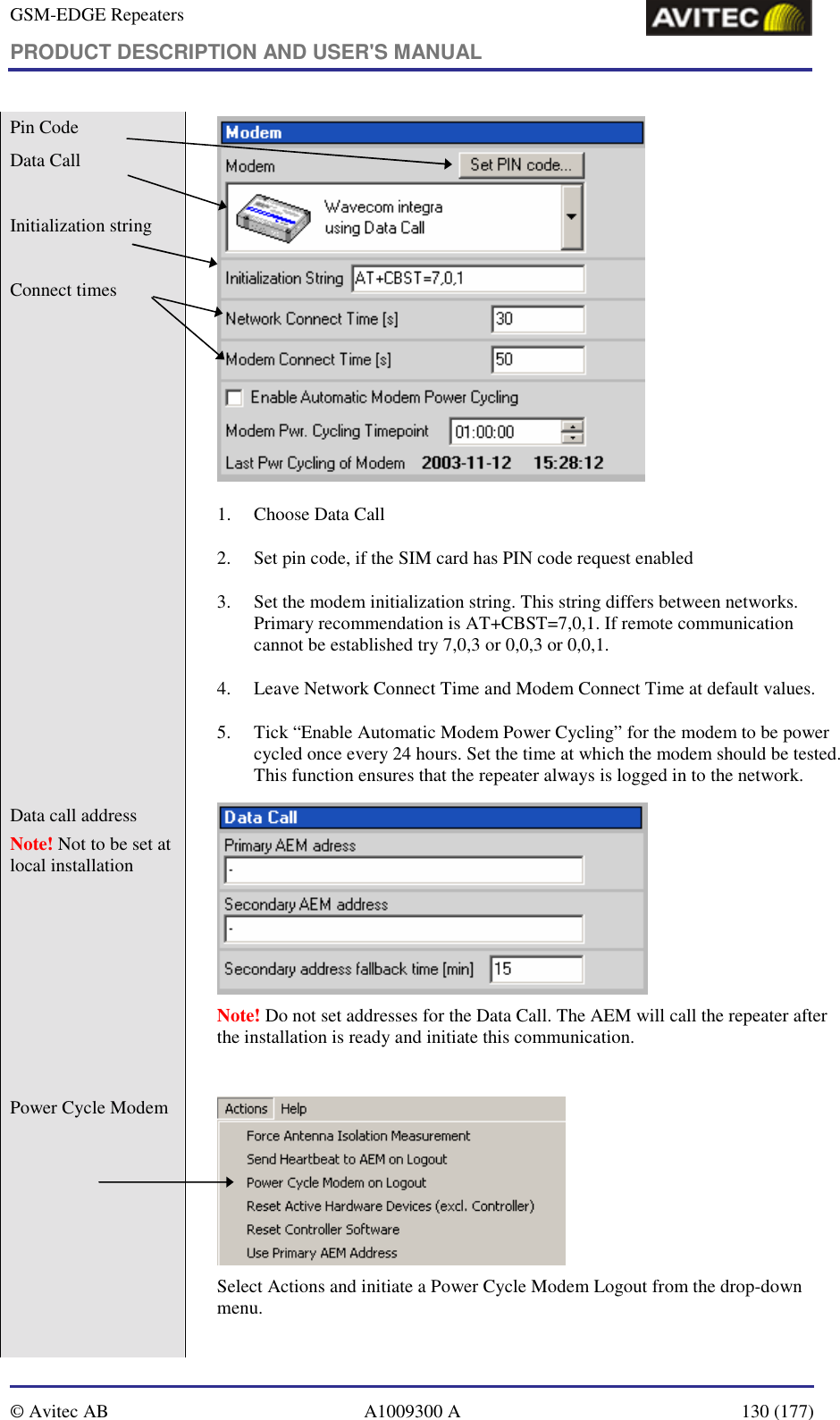 GSM-EDGE Repeaters PRODUCT DESCRIPTION AND USER&apos;S MANUAL   © Avitec AB  A1009300 A  130 (177)  Pin Code Data Call   Initialization string  Connect times        1. Choose Data Call  2. Set pin code, if the SIM card has PIN code request enabled 3. Set the modem initialization string. This string differs between networks. Primary recommendation is AT+CBST=7,0,1. If remote communication cannot be established try 7,0,3 or 0,0,3 or 0,0,1. 4. Leave Network Connect Time and Modem Connect Time at default values. 5. Tick “Enable Automatic Modem Power Cycling” for the modem to be power cycled once every 24 hours. Set the time at which the modem should be tested. This function ensures that the repeater always is logged in to the network. Data call address Note! Not to be set at local installation    Note! Do not set addresses for the Data Call. The AEM will call the repeater after the installation is ready and initiate this communication.  Power Cycle Modem    Select Actions and initiate a Power Cycle Modem Logout from the drop-down menu.  