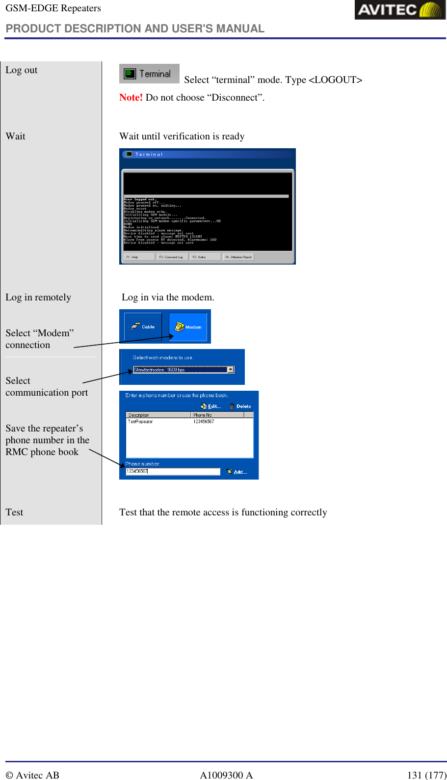 GSM-EDGE Repeaters PRODUCT DESCRIPTION AND USER&apos;S MANUAL   © Avitec AB  A1009300 A  131 (177)  Log out     Select “terminal” mode. Type &lt;LOGOUT&gt;  Note! Do not choose “Disconnect”.  Wait    Wait until verification is ready    Log in remotely   Select “Modem” connection   Select communication port   Save the repeater’s phone number in the RMC phone book     Log in via the modem.      Test    Test that the remote access is functioning correctly 