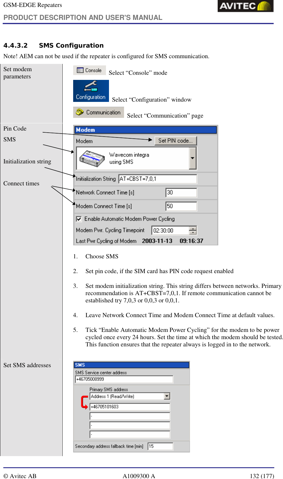 GSM-EDGE Repeaters PRODUCT DESCRIPTION AND USER&apos;S MANUAL   © Avitec AB  A1009300 A  132 (177)  4.4.3.2 SMS Configuration Note! AEM can not be used if the repeater is configured for SMS communication. Set modem parameters       Select “Console” mode   Select “Configuration” window    Select “Communication” page Pin Code SMS  Initialization string  Connect times     1. Choose SMS  2. Set pin code, if the SIM card has PIN code request enabled 3. Set modem initialization string. This string differs between networks. Primary recommendation is AT+CBST=7,0,1. If remote communication cannot be established try 7,0,3 or 0,0,3 or 0,0,1. 4. Leave Network Connect Time and Modem Connect Time at default values. 5. Tick “Enable Automatic Modem Power Cycling” for the modem to be power cycled once every 24 hours. Set the time at which the modem should be tested. This function ensures that the repeater always is logged in to the network. Set SMS addresses    