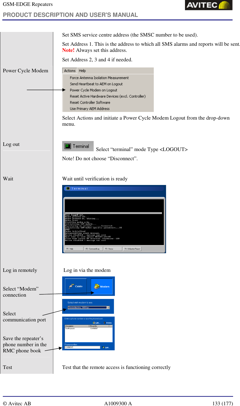 GSM-EDGE Repeaters PRODUCT DESCRIPTION AND USER&apos;S MANUAL   © Avitec AB  A1009300 A  133 (177)  Set SMS service centre address (the SMSC number to be used). Set Address 1. This is the address to which all SMS alarms and reports will be sent. Note! Always set this address. Set Address 2, 3 and 4 if needed. Power Cycle Modem    Select Actions and initiate a Power Cycle Modem Logout from the drop-down menu.  Log out     Select “terminal” mode Type &lt;LOGOUT&gt; Note! Do not choose “Disconnect”.  Wait    Wait until verification is ready    Log in remotely   Select “Modem” connection   Select communication port   Save the repeater’s phone number in the RMC phone book    Log in via the modem     Test    Test that the remote access is functioning correctly 