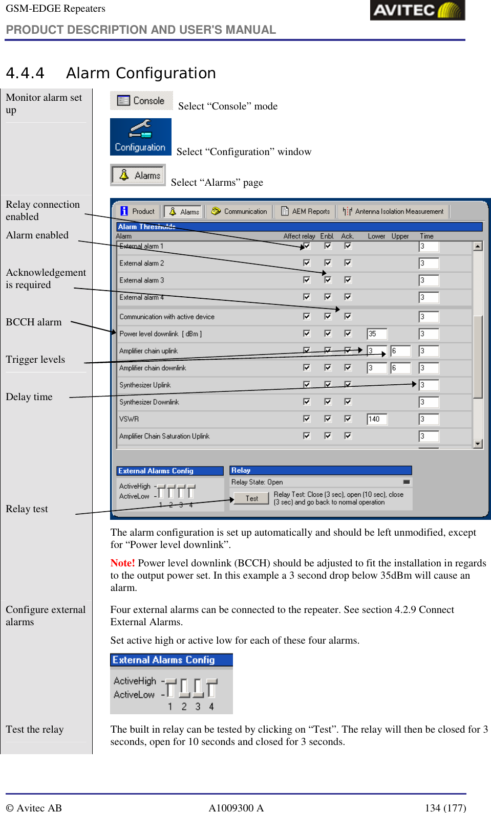 GSM-EDGE Repeaters PRODUCT DESCRIPTION AND USER&apos;S MANUAL   © Avitec AB  A1009300 A  134 (177)  4.4.4 Alarm Configuration Monitor alarm set up     Select “Console” mode   Select “Configuration” window   Select “Alarms” page Relay connection enabled Alarm enabled  Acknowledgement is required  BCCH alarm  Trigger levels  Delay time      Relay test   The alarm configuration is set up automatically and should be left unmodified, except for “Power level downlink”. Note! Power level downlink (BCCH) should be adjusted to fit the installation in regards to the output power set. In this example a 3 second drop below 35dBm will cause an alarm. Configure external alarms    Four external alarms can be connected to the repeater. See section 4.2.9 Connect External Alarms. Set active high or active low for each of these four alarms.  Test the relay    The built in relay can be tested by clicking on “Test”. The relay will then be closed for 3 seconds, open for 10 seconds and closed for 3 seconds. 