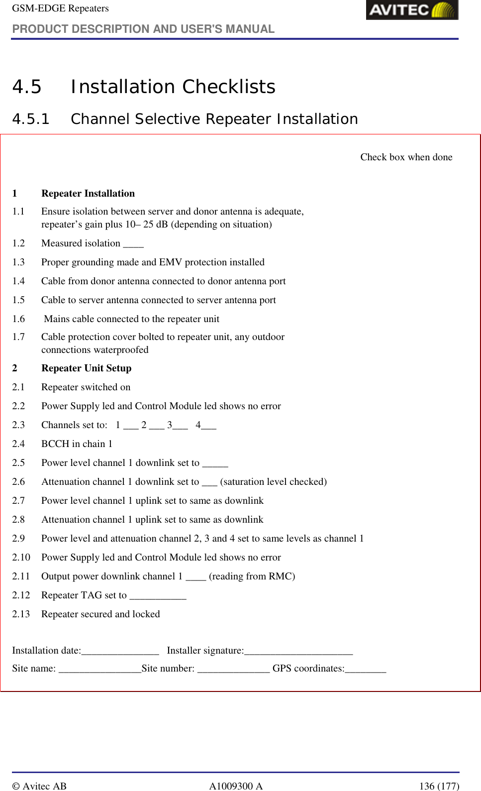 GSM-EDGE Repeaters PRODUCT DESCRIPTION AND USER&apos;S MANUAL   © Avitec AB  A1009300 A  136 (177)  4.5 Installation Checklists 4.5.1 Channel Selective Repeater Installation       Check box when done  1  Repeater Installation                                                  1.1   Ensure isolation between server and donor antenna is adequate,  repeater’s gain plus 10– 25 dB (depending on situation)    1.2  Measured isolation ____   1.3   Proper grounding made and EMV protection installed   1.4   Cable from donor antenna connected to donor antenna port   1.5   Cable to server antenna connected to server antenna port   1.6   Mains cable connected to the repeater unit   1.7   Cable protection cover bolted to repeater unit, any outdoor  connections waterproofed   2   Repeater Unit Setup 2.1   Repeater switched on   2.2   Power Supply led and Control Module led shows no error   2.3   Channels set to:   1 ___ 2 ___ 3___   4___     2.4  BCCH in chain 1   2.5   Power level channel 1 downlink set to _____   2.6   Attenuation channel 1 downlink set to ___ (saturation level checked)   2.7   Power level channel 1 uplink set to same as downlink    2.8   Attenuation channel 1 uplink set to same as downlink    2.9   Power level and attenuation channel 2, 3 and 4 set to same levels as channel 1   2.10   Power Supply led and Control Module led shows no error   2.11   Output power downlink channel 1 ____ (reading from RMC)   2.12   Repeater TAG set to ___________   2.13  Repeater secured and locked    Installation date:_______________   Installer signature:_____________________ Site name: ________________Site number: ______________ GPS coordinates:________ 