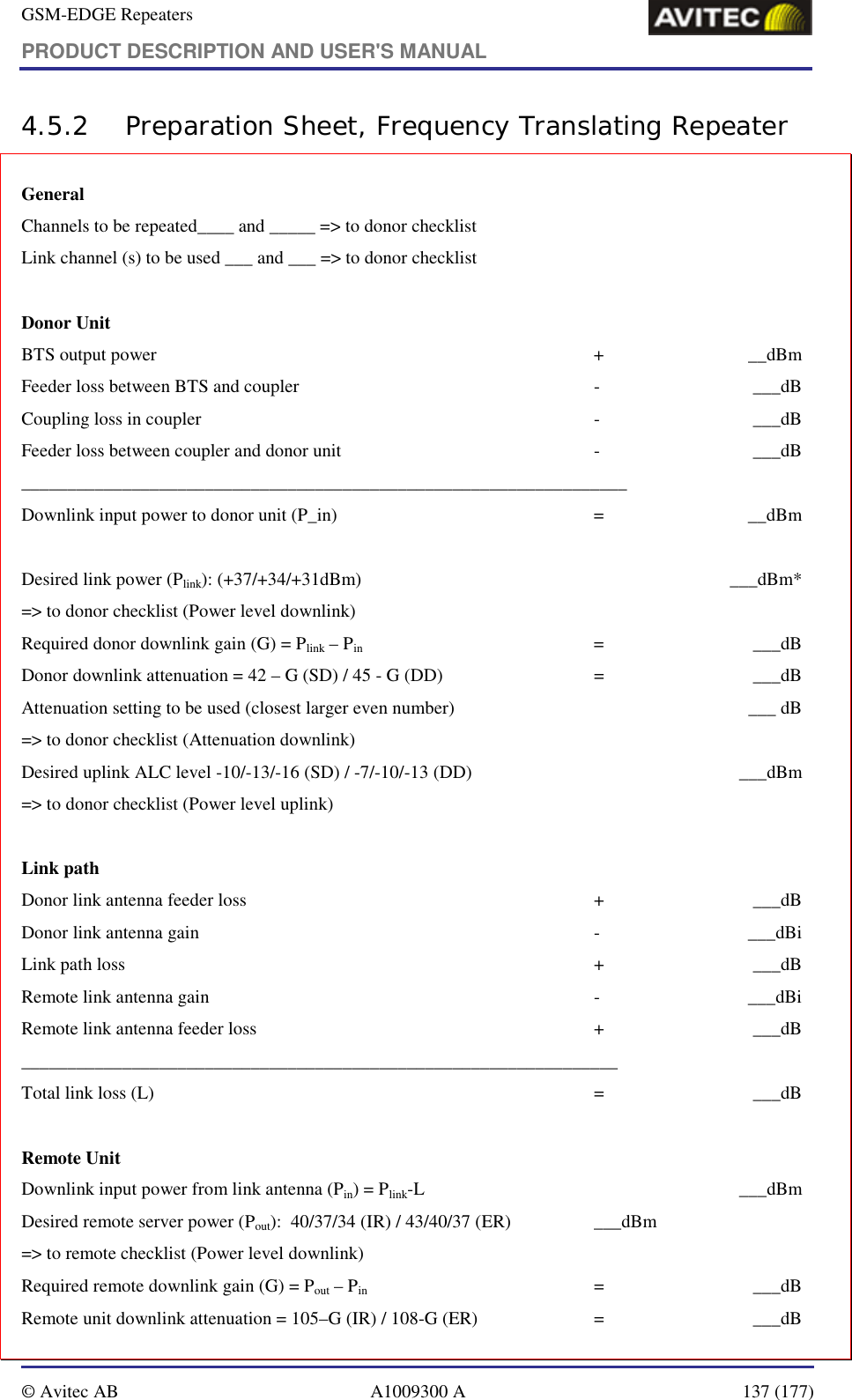 GSM-EDGE Repeaters PRODUCT DESCRIPTION AND USER&apos;S MANUAL   © Avitec AB  A1009300 A  137 (177)  4.5.2 Preparation Sheet, Frequency Translating Repeater General        Channels to be repeated____ and _____ =&gt; to donor checklist Link channel (s) to be used ___ and ___ =&gt; to donor checklist                                         Donor Unit BTS output power  +  __dBm Feeder loss between BTS and coupler  -  ___dB Coupling loss in coupler  -  ___dB Feeder loss between coupler and donor unit  -  ___dB __________________________________________________________________ Downlink input power to donor unit (P_in)  =  __dBm  Desired link power (Plink): (+37/+34/+31dBm)    ___dBm* =&gt; to donor checklist (Power level downlink) Required donor downlink gain (G) = Plink – Pin   =  ___dB Donor downlink attenuation = 42 – G (SD) / 45 - G (DD)  =  ___dB Attenuation setting to be used (closest larger even number)    ___ dB =&gt; to donor checklist (Attenuation downlink) Desired uplink ALC level -10/-13/-16 (SD) / -7/-10/-13 (DD)    ___dBm =&gt; to donor checklist (Power level uplink)  Link path Donor link antenna feeder loss  +  ___dB Donor link antenna gain   -  ___dBi Link path loss  +  ___dB Remote link antenna gain  -  ___dBi Remote link antenna feeder loss  +  ___dB _________________________________________________________________ Total link loss (L)  =  ___dB  Remote Unit Downlink input power from link antenna (Pin) = Plink-L  ___dBm Desired remote server power (Pout):  40/37/34 (IR) / 43/40/37 (ER)  ___dBm =&gt; to remote checklist (Power level downlink) Required remote downlink gain (G) = Pout – Pin   =  ___dB Remote unit downlink attenuation = 105–G (IR) / 108-G (ER)  =  ___dB 