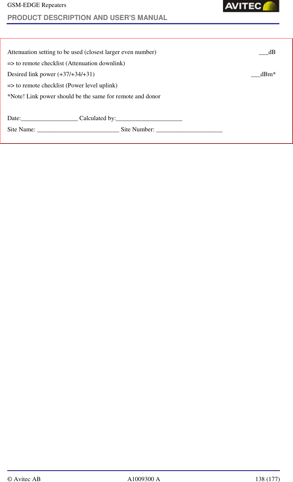 GSM-EDGE Repeaters PRODUCT DESCRIPTION AND USER&apos;S MANUAL   © Avitec AB  A1009300 A  138 (177)  Attenuation setting to be used (closest larger even number)    ___dB =&gt; to remote checklist (Attenuation downlink) Desired link power (+37/+34/+31)    ___dBm* =&gt; to remote checklist (Power level uplink) *Note! Link power should be the same for remote and donor  Date:__________________ Calculated by:_____________________ Site Name: __________________________ Site Number: _____________________ 