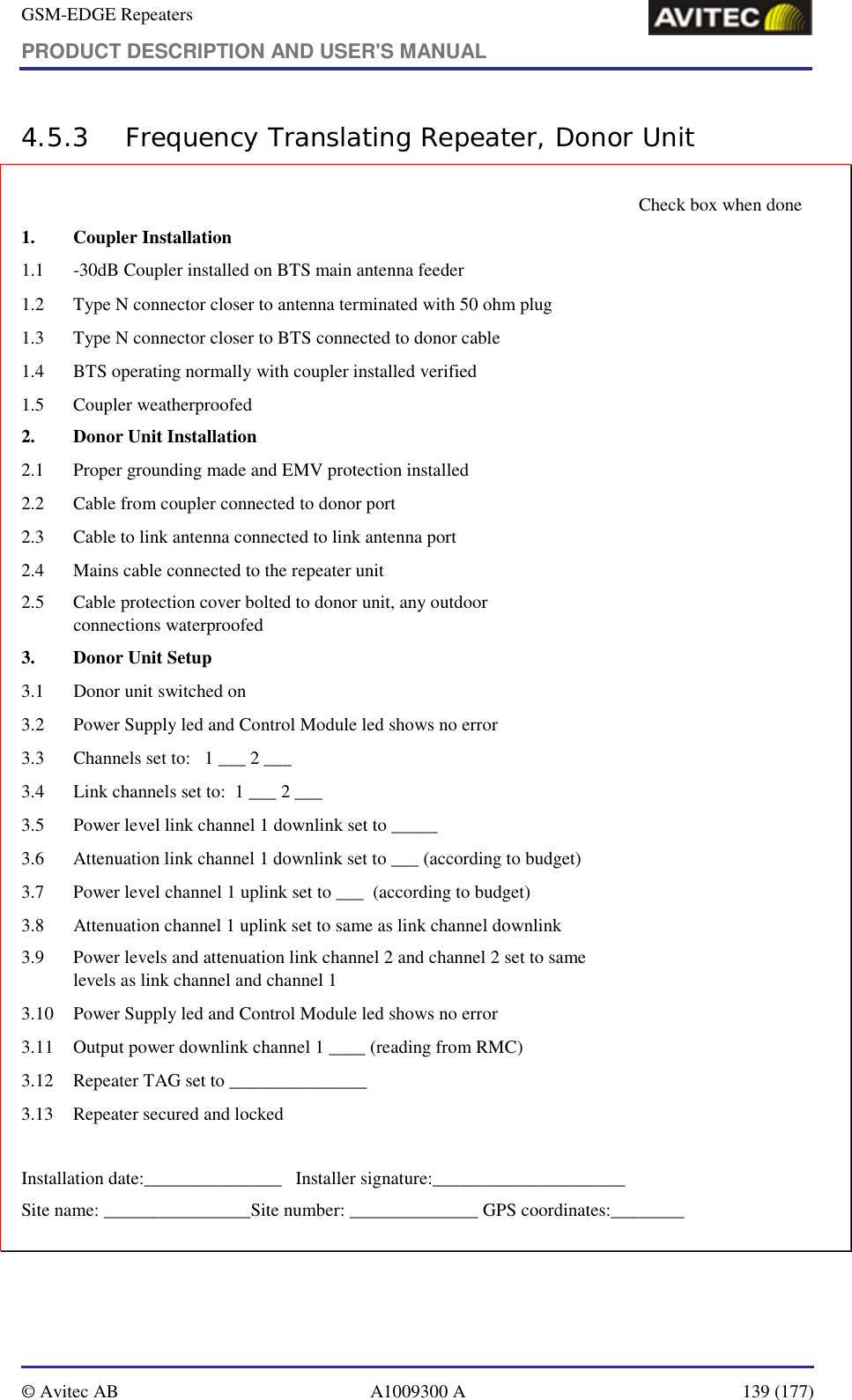 GSM-EDGE Repeaters PRODUCT DESCRIPTION AND USER&apos;S MANUAL   © Avitec AB  A1009300 A  139 (177)  4.5.3 Frequency Translating Repeater, Donor Unit     Check box when done   1. Coupler Installation                                                             1.1  -30dB Coupler installed on BTS main antenna feeder    1.2   Type N connector closer to antenna terminated with 50 ohm plug    1.3   Type N connector closer to BTS connected to donor cable    1.4   BTS operating normally with coupler installed verified    1.5   Coupler weatherproofed   2.  Donor Unit Installation 2.1   Proper grounding made and EMV protection installed   2.2   Cable from coupler connected to donor port    2.3   Cable to link antenna connected to link antenna port    2.4   Mains cable connected to the repeater unit    2.5   Cable protection cover bolted to donor unit, any outdoor  connections waterproofed    3.  Donor Unit Setup 3.1  Donor unit switched on    3.2  Power Supply led and Control Module led shows no error   3.3  Channels set to:   1 ___ 2 ___     3.4  Link channels set to:  1 ___ 2 ___       3.5  Power level link channel 1 downlink set to _____    3.6  Attenuation link channel 1 downlink set to ___ (according to budget)   3.7  Power level channel 1 uplink set to ___  (according to budget)   3.8  Attenuation channel 1 uplink set to same as link channel downlink   3.9   Power levels and attenuation link channel 2 and channel 2 set to same  levels as link channel and channel 1   3.10  Power Supply led and Control Module led shows no error   3.11   Output power downlink channel 1 ____ (reading from RMC)   3.12   Repeater TAG set to _______________   3.13  Repeater secured and locked    Installation date:_______________   Installer signature:_____________________ Site name: ________________Site number: ______________ GPS coordinates:________ 