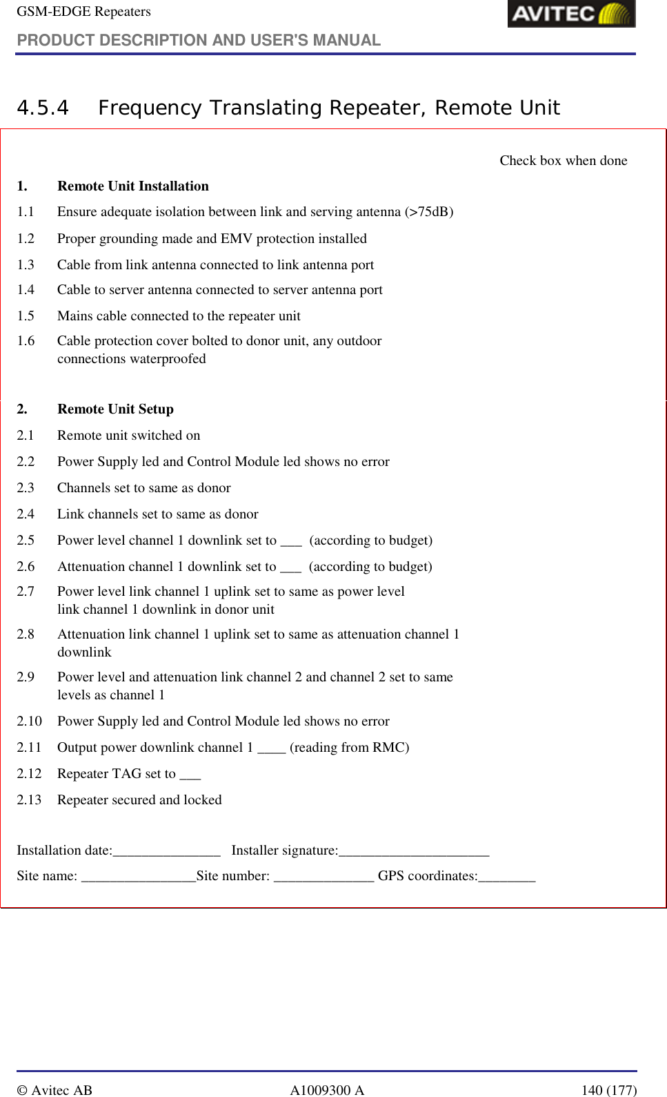 GSM-EDGE Repeaters PRODUCT DESCRIPTION AND USER&apos;S MANUAL   © Avitec AB  A1009300 A  140 (177)  4.5.4 Frequency Translating Repeater, Remote Unit       Check box when done 1.  Remote Unit Installation                                                1.1   Ensure adequate isolation between link and serving antenna (&gt;75dB)   1.2   Proper grounding made and EMV protection installed   1.3   Cable from link antenna connected to link antenna port    1.4   Cable to server antenna connected to server antenna port      1.5   Mains cable connected to the repeater unit   1.6   Cable protection cover bolted to donor unit, any outdoor  connections waterproofed    2.  Remote Unit Setup 2.1   Remote unit switched on    2.2   Power Supply led and Control Module led shows no error   2.3   Channels set to same as donor     2.4   Link channels set to same as donor     2.5   Power level channel 1 downlink set to ___  (according to budget)   2.6   Attenuation channel 1 downlink set to ___  (according to budget)   2.7   Power level link channel 1 uplink set to same as power level  link channel 1 downlink in donor unit    2.8   Attenuation link channel 1 uplink set to same as attenuation channel 1  downlink   2.9  Power level and attenuation link channel 2 and channel 2 set to same  levels as channel 1    2.10   Power Supply led and Control Module led shows no error   2.11   Output power downlink channel 1 ____ (reading from RMC)   2.12   Repeater TAG set to ___   2.13   Repeater secured and locked    Installation date:_______________   Installer signature:_____________________ Site name: ________________Site number: ______________ GPS coordinates:________  