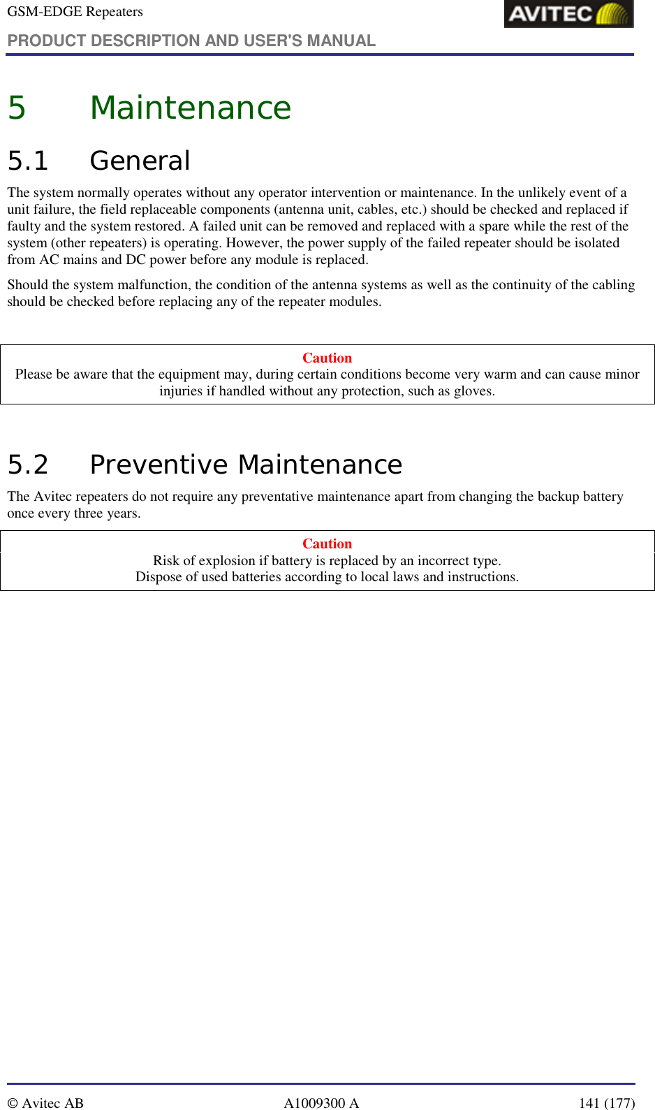 GSM-EDGE Repeaters PRODUCT DESCRIPTION AND USER&apos;S MANUAL   © Avitec AB  A1009300 A  141 (177)  5 Maintenance 5.1 General The system normally operates without any operator intervention or maintenance. In the unlikely event of a unit failure, the field replaceable components (antenna unit, cables, etc.) should be checked and replaced if faulty and the system restored. A failed unit can be removed and replaced with a spare while the rest of the system (other repeaters) is operating. However, the power supply of the failed repeater should be isolated from AC mains and DC power before any module is replaced. Should the system malfunction, the condition of the antenna systems as well as the continuity of the cabling should be checked before replacing any of the repeater modules.  Caution Please be aware that the equipment may, during certain conditions become very warm and can cause minor injuries if handled without any protection, such as gloves.  5.2 Preventive Maintenance The Avitec repeaters do not require any preventative maintenance apart from changing the backup battery once every three years. Caution Risk of explosion if battery is replaced by an incorrect type.  Dispose of used batteries according to local laws and instructions.  