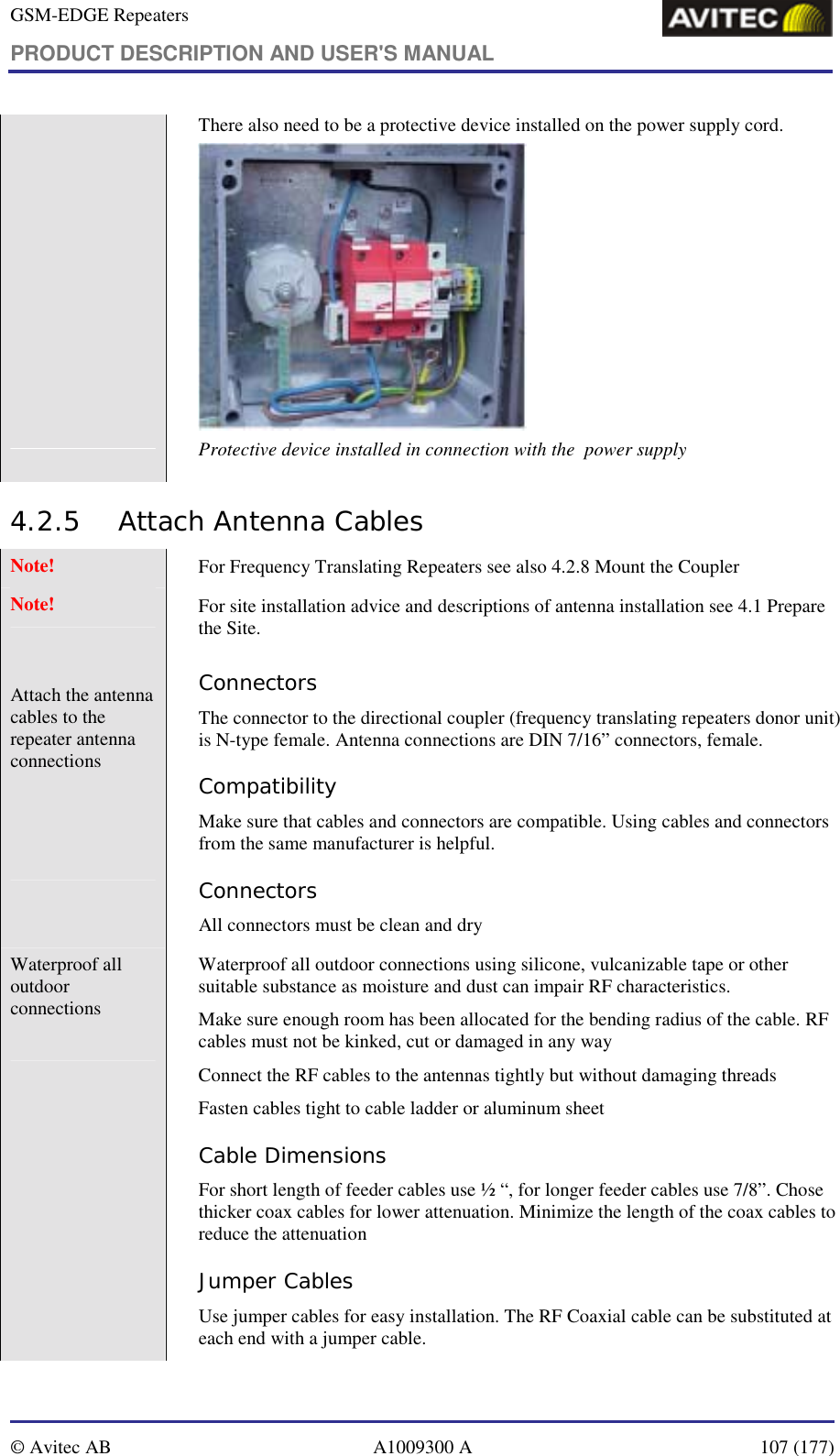 GSM-EDGE Repeaters PRODUCT DESCRIPTION AND USER&apos;S MANUAL   © Avitec AB  A1009300 A  107 (177)             There also need to be a protective device installed on the power supply cord.  Protective device installed in connection with the  power supply 4.2.5 Attach Antenna Cables  Note!   For Frequency Translating Repeaters see also 4.2.8 Mount the Coupler Note!   For site installation advice and descriptions of antenna installation see 4.1 Prepare the Site.  Attach the antenna cables to the repeater antenna connections     Connectors The connector to the directional coupler (frequency translating repeaters donor unit) is N-type female. Antenna connections are DIN 7/16” connectors, female. Compatibility Make sure that cables and connectors are compatible. Using cables and connectors from the same manufacturer is helpful. Connectors All connectors must be clean and dry  Waterproof all outdoor connections  Waterproof all outdoor connections using silicone, vulcanizable tape or other suitable substance as moisture and dust can impair RF characteristics.  Make sure enough room has been allocated for the bending radius of the cable. RF cables must not be kinked, cut or damaged in any way Connect the RF cables to the antennas tightly but without damaging threads Fasten cables tight to cable ladder or aluminum sheet Cable Dimensions For short length of feeder cables use ½ “, for longer feeder cables use 7/8”. Chose thicker coax cables for lower attenuation. Minimize the length of the coax cables to reduce the attenuation  Jumper Cables Use jumper cables for easy installation. The RF Coaxial cable can be substituted at each end with a jumper cable. 