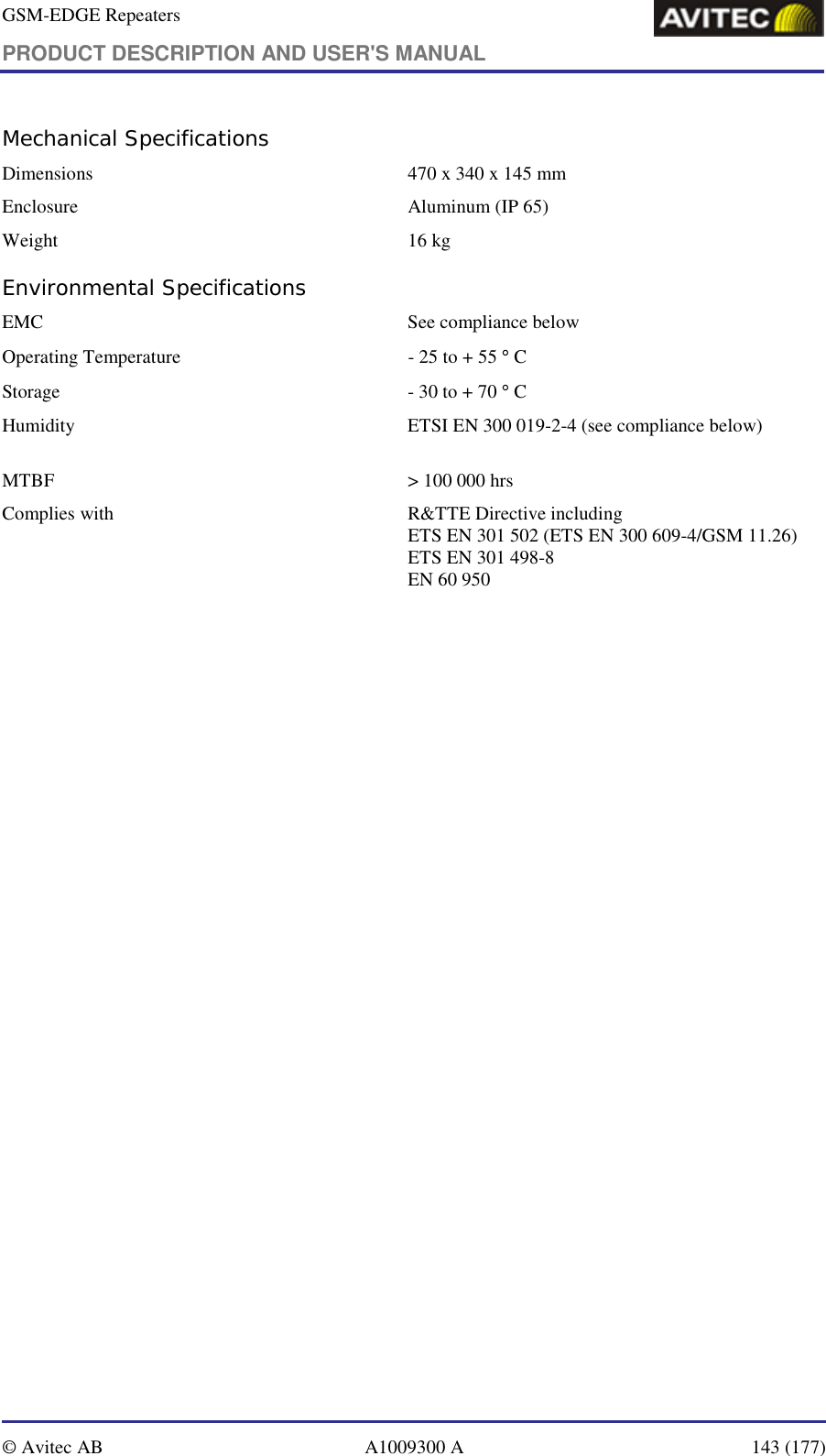 GSM-EDGE Repeaters PRODUCT DESCRIPTION AND USER&apos;S MANUAL   © Avitec AB  A1009300 A  143 (177)  Mechanical Specifications Dimensions   470 x 340 x 145 mm Enclosure  Aluminum (IP 65) Weight   16 kg Environmental Specifications EMC   See compliance below  Operating Temperature  - 25 to + 55 ° C Storage   - 30 to + 70 ° C Humidity  ETSI EN 300 019-2-4 (see compliance below)      MTBF   &gt; 100 000 hrs Complies with   R&amp;TTE Directive including ETS EN 301 502 (ETS EN 300 609-4/GSM 11.26) ETS EN 301 498-8 EN 60 950 