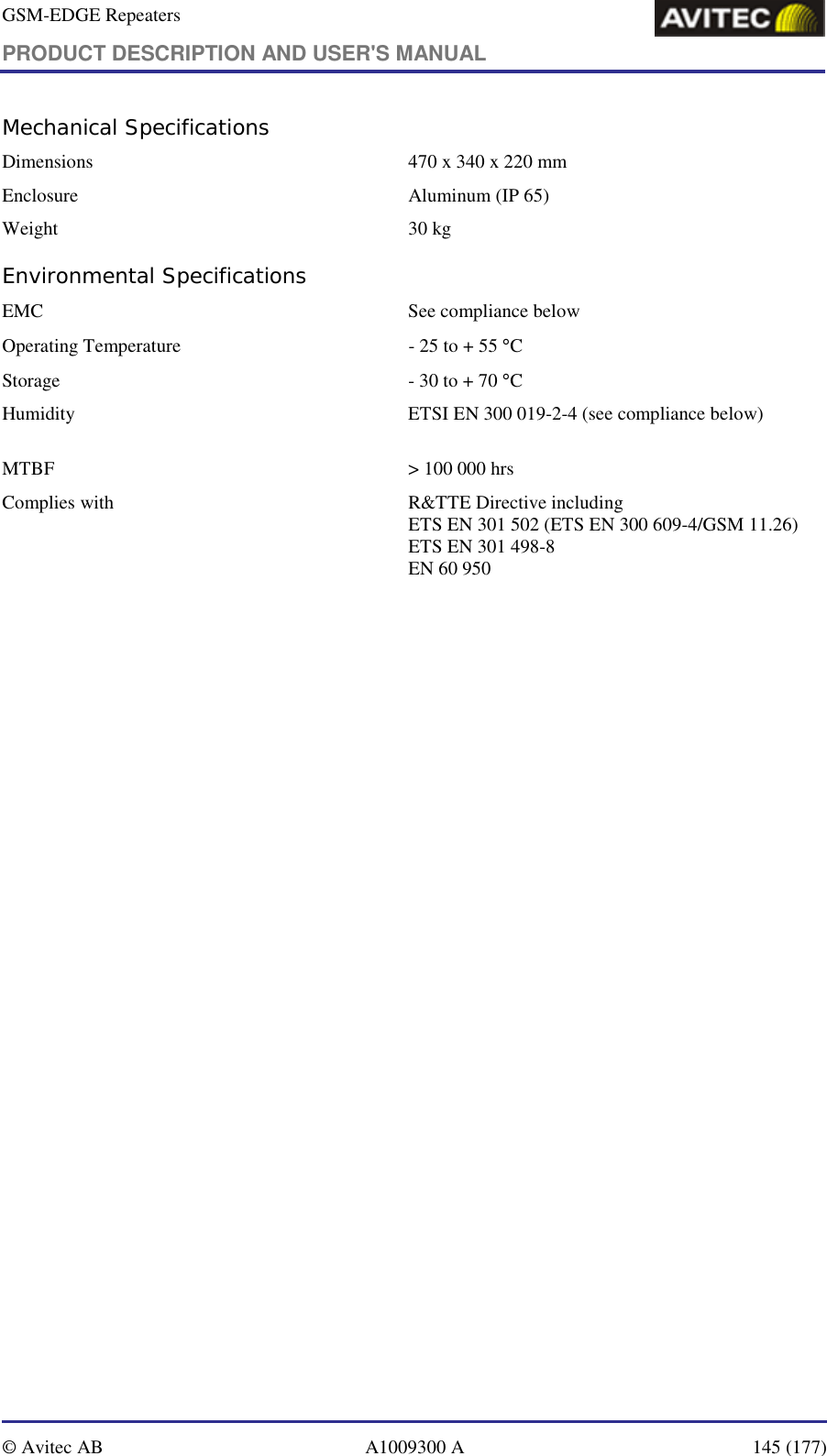 GSM-EDGE Repeaters PRODUCT DESCRIPTION AND USER&apos;S MANUAL   © Avitec AB  A1009300 A  145 (177)  Mechanical Specifications Dimensions   470 x 340 x 220 mm Enclosure  Aluminum (IP 65) Weight   30 kg Environmental Specifications EMC   See compliance below  Operating Temperature  - 25 to + 55 °C Storage   - 30 to + 70 °C Humidity  ETSI EN 300 019-2-4 (see compliance below)      MTBF   &gt; 100 000 hrs Complies with   R&amp;TTE Directive including ETS EN 301 502 (ETS EN 300 609-4/GSM 11.26) ETS EN 301 498-8 EN 60 950 